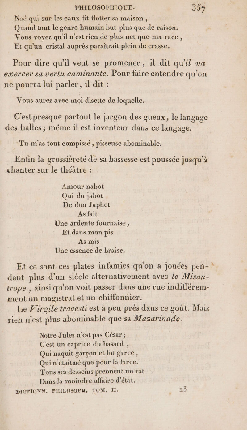 Noé qui sur les eaux fit flotter sa inaïson , Quand tout Le genre humain but plus que de raison. Vous voyez qu'il n'est rien de plus net que ma race, Et qu'un cristal auprès paraîtrait plein de crasse, Pour dire qu'il veut se promener , 1l dit qu'il va exercer sa vertu caminante. Pour faire entendre qu'on ne pourra lui parler, il dit : Vous aurez avec moi disette de loquelle. C'est presque partout le jargon des gueux, le langage des halles ; même il est inventeur dans ce langage. Tu m'as tout compissé , pisseuse abominable. Enfin la grossiereté de sa bassesse est poussée jusqu’à chanter sur le théâtre : Amour nabot Qui du jabot De don Japhet As fait Une ardente fournaise , Ei dans mon pis As mis Une essence de braise. Et ce sont ces plates infamies qu'on a jouées pen- * dant plus d’un siecle alternativement avec le Misan- trope , ainsi qu’on voit passer dans une rue indifférem- ment un magistrat et un chiffonnier. Le J’irgile travesti est à peu prés dans ce goût. Mais rien n’est plus abominable que sa Mazarinade. Notre Jules n'est pas César ; C'est un caprice du hasard , Qui naquit garçon et fut garce, Qui n'était né que pour la farce. Tous ses desseins prennent un rat Dans la moindre affaire d'état. DICTIONN. PHILOSOPH, TONI. IT, [&amp; æ)|