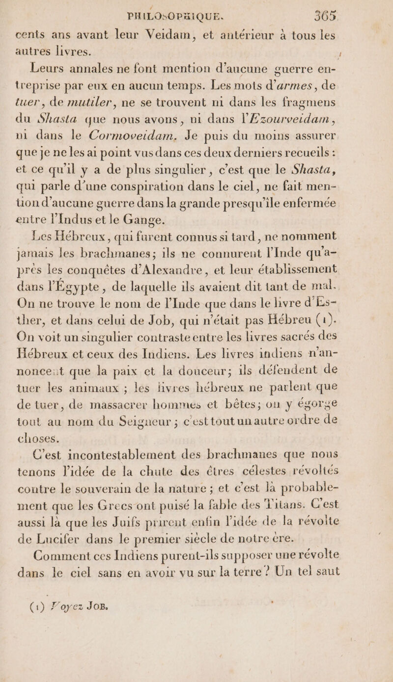 cents ans avant leur Veidam, et antérieur à tous les autres livres. Leurs annales ne font mention d'aucune guerre en- treprise par eux en aucun temps. Les mots d'armes, de tuer, de mutiler, ne se trouvent n1 dans les fragmens du Shasta que nous avons, ni dans PEzourverdan, ni dans le Cormoveidam. Je puis du moins assurer que je ne les ai point vus dans ces deux derniers recueils : et ce qu'il y a de plus singulier , c’est que le Shasta, qui parle d’une conspiration FRE le ciel, ne fait men- üon d'aucune guerre dans la grande presqu ‘ile enfermée entre l’Indus et le Gange. Les Hébreux, qui furent connus si tard, ne nomment jamais les brachmanes; ils ne connurent l'Inde qu'a- prés les conquêtes d'Alexandre, et leur établissement dans l'Égypte, de laquelle ils avaient dit tant de mal. On ne trouve le nom de l'Inde que dans le livre d'Es- ther, et dans celui de Job, qui n’était pas Hébreu (1). On voit un singulier contraste entre les livres sacrés des Hébreux et ceux des Indiens. Les livres indiens n’an- nonce:t que la paix et la douceur; ils défendent de tuer les animaux ; les livres hébreux ne parlent que de tuer, de massacrer hommes et bêtes; on y égorge tout au nom du Seigneur ; c'esttoutunautre ordre de choses. C'est incontestablement des brachmanes que nous tenons l’idée de la chute des êtres célestes révoltés coutre le souverain de la nature ; et c’est la probable- ment que les Grecs ont puisé la fable des Titans. C’est aussi là que les Juifs prirent enfin l'idée de la révolte de Lucifer dans le premier siècle de notre tre. Comment ces Indiens purent-ils sapposer une révolte dans le ciel sans en avoir vu sur la terre ? Un tel saut (1) Foyez Jos.