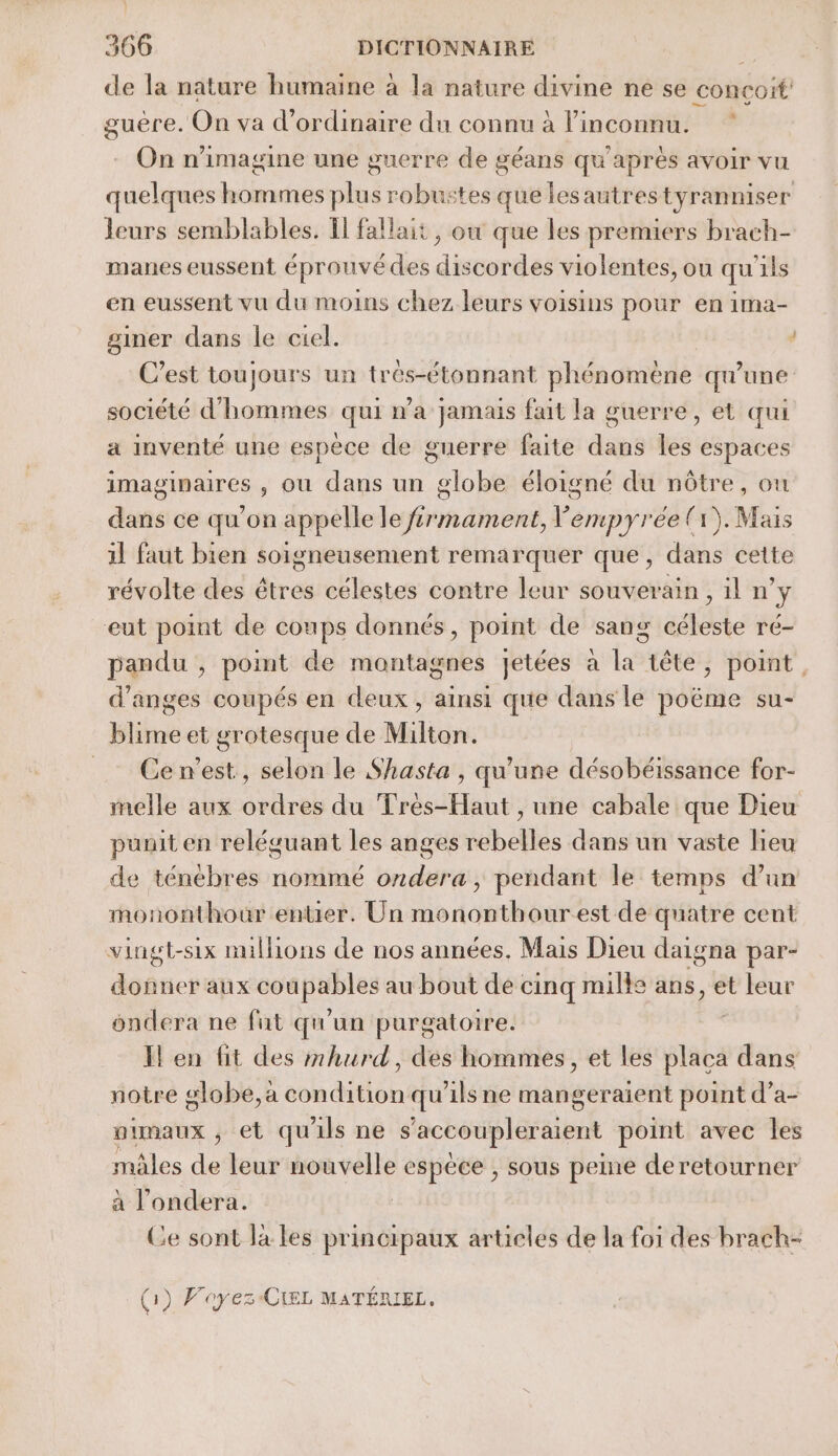 de la nature humaine à la nature divine ne se conçoit guère. On va d'ordinaire du connu à l'inconnu. On n'imagine une guerre de géans qu'après avoir vu quelques Re plus robustes que lesautres tyranmiser leurs semblables. 1 fallait, où que les premiers brach- manes eussent éprouvé des discordes violentes, ou qu'ils en eussent vu du moins chez leurs voisins pour en ima- gimer dans le ciel. ; C’est toujours un trés-étonnant phénomène qu’une société d'hommes qui na jamais fait la guerre, et qui a inventé une espèce de guerre faite dans les espaces imaginaires , ou dans un globe éloigné du nôtre, ou dans ce qu’on appelle le frmament, Vempyrée (1). Mais 1] faut bien soigneusement remarquer que, dans cette révolte des êtres célestes contre leur souverain, il n’y eut point de coups donnés, point de sang céleste ré- pandu , point de montagnes jetées à la tête, point d’anges coupés en deux, ainsi qe dans le poëme su- blime et grotesque de Milton. _ Cen’est, selon le Shasta , qu'une désobéissance for- melle aux ordres du Très-Haut , une cabale que Dieu puuit en reléguant les anges rebelles dans un vaste lieu de ténébres nommé ondera, pendant le temps dun mononthour entier. Un mononthourest de quatre cent vingt-six millions de nos années. Mais Dieu daigna par- nes aux Le au bout de cinq mille ans, et leur ondera ne fat qu'un purgatoire. Il en fit des mhurd, des hommes, et les sas dans notre globe, a condition qu'ils ne mangeraïent point d’a- pimaux ; et qu'ils ne s'accoupleraient point avec les mâles de leur nouvelle espece , sous peine deretourner à l'ondera. | Ce sont la les principaux articles de la foi des brach- (1) Fayez-CEL MATÉRIEL