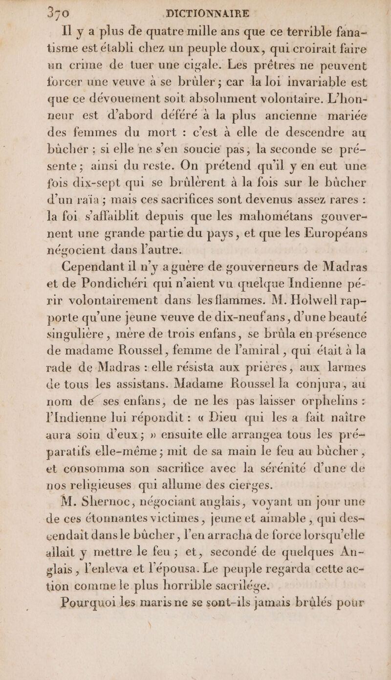 Il y a plus de quatre mille ans que ce terrible fana- tisme est établi chez un peuple doux, qui croirait faire un crime de tuer une cigale. Les prêtres ne peuvent forcer une veuve à se brüler ; car la loi invariable est que ce dévouement soit absolument volontaire. L’hon- neur est d’abord déféré à la plus ancienne mariée des femmes du mort : c’est à elle de descendre au büchér ; si elle ne s’en soucie pas, la seconde se pré- sente; ainsi du reste. On prétend qu'il y en eut une fois dix-sept qui se brûlérent à la fois sur le bûcher d’un raïa ; mais ces sacrifices sont devenus assez rares : la foi s'affaiblit depuis que les mahométans gouver- nent une grande partie du pays, et que les Européans négocient dans l’autre. Cependant il n’y a guere de gouverneurs de Madras et de Pondichéri qui n'aient vu quelque Indienne pé- rir volontairement dans les flammes. M. Holwell rap- porte qu’une jeune veuve de dix-neufans, d’une beauté singulière , mère de trois enfans, se brüla en présence de madame Roussel, femme de l'amiral, qui était à la rade de Madras : elle résista aux prières, aux larmes de tous les assistans. Madame Roussel la conjura, au nom de ses enfans, de ne les pas laisser orphelins : lIndienne lui répondit : « Dieu qui les a fait naître aura soin d'eux; » ensuite elle arrangea tous les pré- paratifs elle-même ; mit de sa main le feu au bücher , et consomma son sacrifice avec la sérénité d’une de nos religieuses qui allume des cierges. M. Shernoc, négociant anglais, voyant un jonr une de ces étonnantes victimes, jeune et aimable , qui des- cendait dans le bûcher, l’en arracha de force lorsqu'elle allait y mettre le feu ; et, secondé de quelques An- glais , l’enleva et l'épousa. Le peuple regarda cette ac- tion comme le plus horrible sacrilége. Pourquoi les marisne se sont-ils jamais brülés pour À