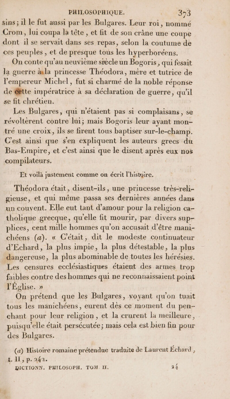 a. Crom, lui coupa la tête , et fit de son crane une coupe dont F se servait dans ses repas, selon la coutume de ces peuples ;, et de presque tous les hyperboréens. On conte qu’au neuvième siècle un Bogoris , qui fesait la guerre æla princesse Théodora, mére et tutrice de l'empereur Michel, fut si charmé de la noble réponse de étte PRE à sa si nue de guerre, qu'il se fit chrétien. Les Bulgares, qui n'étaient pas si complaisans, se révoltérent contre lui; mais Bogoris leur ayant mon- tré une croix, ils se firent tous baptiser sur-le-champ. C’est ainsi que s’en expliquent les auteurs grecs du Bas-Empire, et c’est ainsi que le disent après eux nos compilateurs. Et voilà justement comme on écrit l'histoire. Théodora était, disent-ils, une princesse très-reli- gieuse, et qui même passa ses dernières années dans un couvent. Elle eut tant d'amour pour la religion ea- tholique grecque, qu’elle fit mourir, par divers sup- plices, cent mille hommes qu’on accusait d’être mani- chéens (a). « C’était, dit le modeste continuateur d'Echard, la plus imple , la plus détestable, la plus Les censures ecclésiastiques étaient des armes trop faibles contre des hommes qui ne reconnaissaient point l'Église. » On prétend que les Bulgares, voyant qu'on tuait tous les manichéens, eurent dès ce moment du pen- chant pour leur religion , et la crurent la meilleure, puisqu'elle était persécutée; mais cela est bien fin pour des Bulgares. (a) Hisioire romaine prétendue traduite de Laurent Echard , t. 11, p. 249. DICTIONN. PHILOSOPH, TOM. II, 24