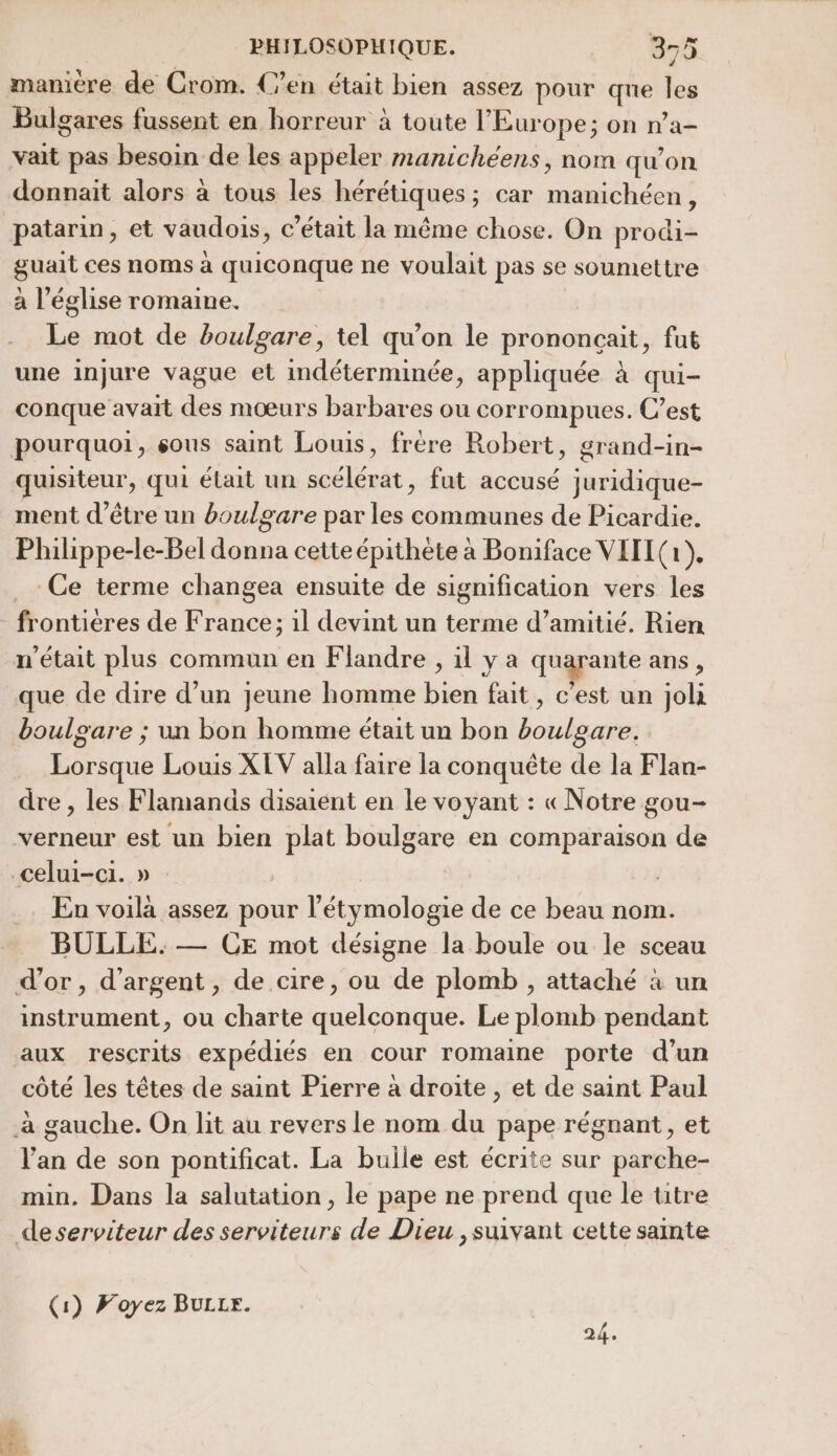 Bulgares fussent en horreur à toute l’Europe; on n’a- vait pas besoin de les appeler manichéens, nom qu'on donnait alors à tous les hérétiques ; car manichéen, guait ces noms à quiconque ne voulait pas se soumettre a l’église romaine. Le mot de boulgare, tel qu’on le prononcait, fut une injure vague et indéterminée, appliquée à qui- conque avait des mœurs barbares ou corrompues. C’est quisiteur, qui élait un snélénét , fut accusé aides ment d’être un boulgare par les communes de Picardie. Philippe-le-Bel donna cette épithète à Boniface VIII (a, Ce terme changea ensuite de signification vers les que de dire d’un jeune homme bien fait, c’est un jola boulgare ; un bon homme était un bon hohihcnes Lorsque Louis XLV alla faire la conquête de la Flan- dre , les Flamands disaient en le voyant : «Notre gou- verneur est un bien boulgare en comparaison de En voila assez pour l’'étymologie de ce beau nom. BULLE. — CE mot désigne la boule ou le sceau instrument, ou charte idees Le plomb pendant aux rescrits expédiés en cour romaine porte d’un côté les têtes de saint Pierre à droite , et de saint Paul l'an de son pontificat. La buile est écrite sur parche- min. Dans la salutation , le pape ne prend que le titre (1) FWoyez BULLF. 2