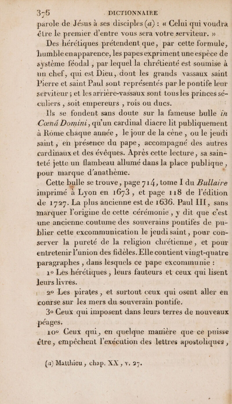 parole de Jésus à ses disciples (a) : « Celui qui voudra être le premier d’entre vous sera votre serviteur. » Des hérétiques prétendent que, par cette formule, humble enapparence, les papes expriment une espèce de système féodal , par lequel la chrétienté est soumise à un chef, qui est Dieu, dont les grands vassaux saint Pierre et saint Paul sont représentés par le pontife leur serviteur ; et les arriére-vassaux sont tous les princes sé culiers , soit empereurs , rois ou ducs. ils se fondent sans doute sur la fameuse bulle in Cœnä Dominti, qu'un cardinal diacre lit publiquement à Rôme chaque année, le jour de la cene , ou le jeudi saint ; en présence du pape, accompagné des autres cardinaux et des évêques. Aprés cette lecture, sa sain- teté jette un flambeau allumé dans la place publique , pour marque d’anathème. Cette bulle se trouve, page 714, tome Ï du Bullaire imprimé à Lyon en 1673 , et page 118 de l'édition de 1727. La plus ancienne est de 1636. Paul II, sans marquer lorigine de cette cérémonie , y dit que c’est une ancienne coutume des souverains pontifes de pu- blier cette excommunication le jeudi saint , pour con- server la pureté de la religion chrétienne, et pour entretenir l'union des fidéeles. Elle contient vin gt-quatre paragraphes , dans lesquels ce pape excommunie : 10 Les hérétiques , leurs fauteurs et ceux qui lisent leurs livres. | . 20 Les pirates, et surtout ceux qui osent aller en course sur les mers du souverain pontife. 30 Ceux qui imposent dans leurs terres de nouveaux péages. 10° Ceux qui, en quelque marière que ce puisse être, empêchent l’exécution des lettres apostoliques ,