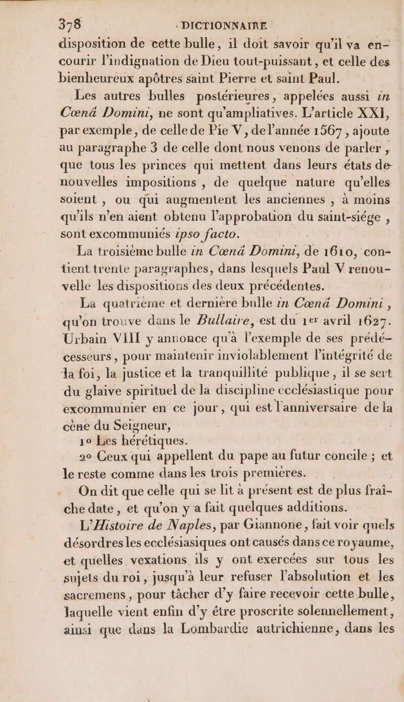 disposition de cette bulle, il doit savoir qu'il va en- courir l’indignation de Dieu tout-puissant , et celle des bienheureux apôtres saint Pierre et saint Paul. Les autres bulles postérieures, appelées aussi #n Cœn&amp; Domini, ne sont qu'ampliatives. L'article XXI, par exemple, de celle de Pie V, de l’année 1567 , ajoute au paragraphe 3 de celle ddr nous venons de parler , que tous les princes qui mettent dans leurs états de nouvelles impositions |, de quelque nature qu’elles soient , ou qui augmentent les anciennes , à moins qu'ils n’en aient obtenu l'approbation du saint-siége , sont excommuniés 1pso facto. La troisième bulle èn Cœn&amp; Domini, de 1610, con- üent trente paragraphes, dans lesquels Paul V renou- velle les dispositions des deux précédentes. La quatrième et derniere bulle in Cœn&amp; Domini , qu'on trouve dans le Bullaire, est du 1er avril 1627. Urbain VIT y annonce qu'a lékbhaple de ses prédé- Cesseurs , pour maintenir inviolablement l'intégrité de da foi, la justice et la tranquillité publique, il se sert du glaive spirituel de la discipline ecclésiastique pour excommunier en ce jour, qui est l'anniversaire de la cène du Seigneur, | 10 Les hérétiques. 20 Ceux qui appellent du pape au futur concile ; et le reste comme dans les trois premieres. On dit que celle qui se lit à présent est de plus frai- che date, et qu’on y a fait quelques additions. L'Histoire de Naples, par Giannone, fait voir quels désordres les ecclésiasiques ont causés dans ce royaume, et quelles vexations ils y ont exercées sur tous les sujets du roi, jusqu'à leur refuser l’'absolution et les sacremens , pour tâcher d’y faire recevoir cette bulle, laquelle vient enfin d’y être proscrite solennellement, ainsi que dans la Lombardie autrichienne, dans les