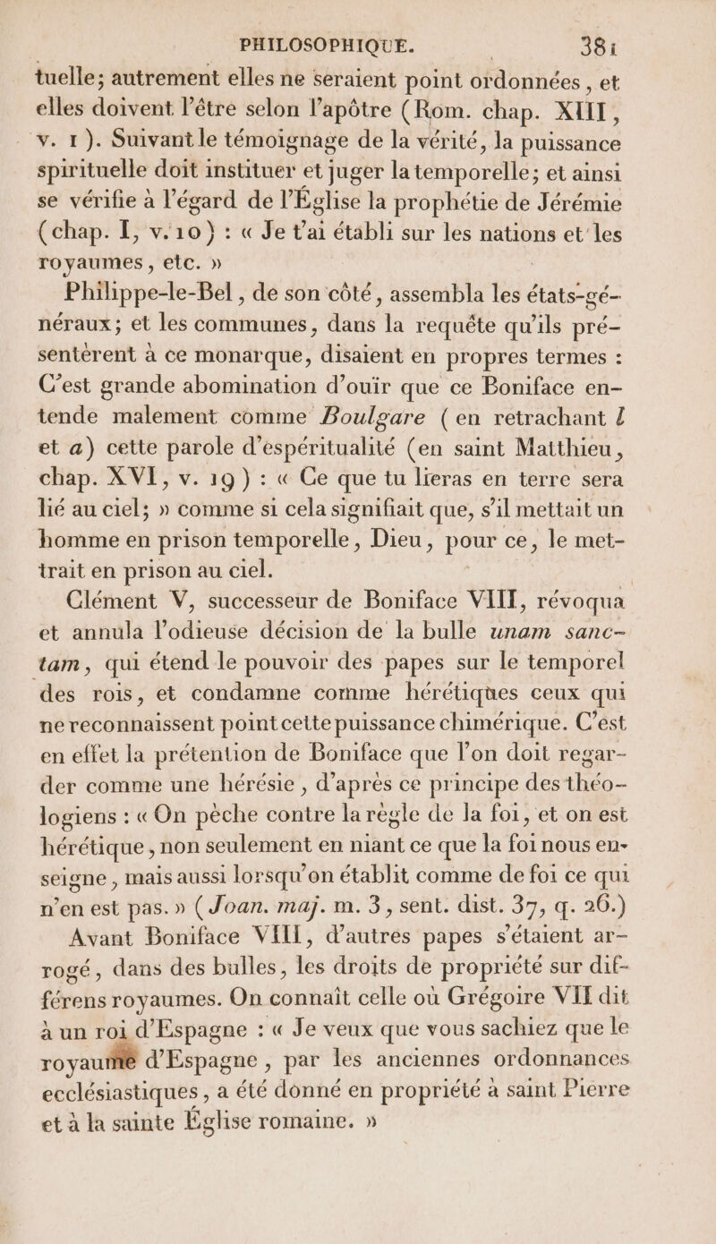 tuelle; autrement elles ne seraient point ordonnées , et elles doivent l'être selon l’apôtre (Rom. chap. XHIT, v. 1). Suivant le témoignage de la vérité, la puissance spirituelle doit instituer et juger la téborafte: et ainsi se vérifie à l'égard dé l’ Église la prophétie de Jérémie (chap. EL, v. oo: : « Je t'ai établi sur les nations et les royaumes , etc. » Philippe-le-Bel , de son côté, assembla les états-gé- néraux ; et les communes, dans la requête qu'ils pré- sentérent à ce monarque, disaient en propres termes : C'est grande abomination d’ouir que ce Boniface en- tende malement comme Boulgare (en retrachant { et a) cette parole d’espéritualité (en saint Matthieu ë chap. XVI, v. 19) : « Ce que tu lieras en terre sera lié au ciel; » comme s1 cela signifiait que, s al mettait un homme en prison téipérélle. Dieu, HU: ce, le met- trait en prison au ciel. : Clément V, successeur de Boniface VIIT, révoqua et annula l’odieuse décision de la bulle unam sanc- tam, qui étend le pouvoir des papes sur le temporel des rois, et condamne comme hérétiques ceux qui ne reconnaissent point cette puissance chimérique. C’est en effet la prétention de Boniface que lon doit regar- der comme une hérésie , d’après ce principe des théo- logiens : «On pèche contre la regle de la foi, et on est hérétique , non seulement en niant ce que la foi nous eu- seigne , Mais aussi lorsqu'on établit comme de foi ce qui n’en est pas. » (Joan. maj. m.3, sent. St, 37,4: 20.) Avant Boniface VIIT, d’autres papes s'étaient ar- rogé, dans des bulles, les droïts de propriété sur dif- férens royaumes. On connait celle où Grégoire VIT dit à un roi d'Espagne : « Je veux que vous sachiez que le royaume d'Espagne , par les anciennes ordonnances ecclésiastiques , a été donné en propriété à saint Pierre et à la sainte Église romaine. »