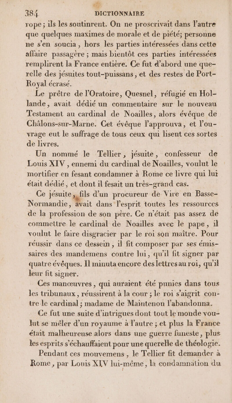 5 384 DICTIONNAIRE rope ; ils les soutinrent. On ne proscrivait dans l'autre que quelques maximes de morale et de piété; personne ne s’en soucia, hors les parties intéressées dans cette affaire passagere ; mais bientôt ces parties intéressées remplirent la France entière. Ce fut d’abord une que- relle des jésuites tout-puissans , et des restes de Port- Royal écrasé. Le prêtre de l’Oratoire, Quesnel, réfugié en Hol- lande, avait dédié un commentaire sur le nouveau Testament au cardinal de Noailles, alors évêque de Chälons-sur-Marne. Cet évêque lapprouva, et l’ou- vrage eut le suffrage de tous ceux qui lisent ces sortes de livres. Un nommé le Tellier, jésuite, confesseur de Louis XIV , ennemi du cardinal de Noailles, voulut le mortifier en fesant condamner à Rome ce livre qui lut était dédié, et dont il fesait un trés-grand cas. Ce jésuite, fils d’un procureur de Vire en Basse- Normandie, ait dans l'esprit toutes les ressources de la Dhbusion de son pére. Ce n'était pas assez de commettre le cardinal de Noailles avec le pape, 1l voulut le faire disgracier par le roi son maitre. Pour réussir dans ce dessein , il fit composer par ses émis- saires des mandemens contre lui, qual fit signer par quatre évêques. Il minuta encore des lettres au roi, qu’ leur fit signer. Ces manœuvres , qui auraient été punies dans tous les tribunaux, réussirent à la cour ; le roi s’aigrit con- tre Le cardinal ; madame de Maintenon l’abandonna. Ce fut une suite d'intrigues dont tout le monde vou- fut se mêler d’un royaume à l'autre ; et plus la France était malheureuse alors dans une guerre funeste, plus les esprits s’échauffaient pour une querelle de théologie. Pendant ces mouvemens , le Tellier fit demander à Rome, par Louis XEV lui-même, la condamnation du