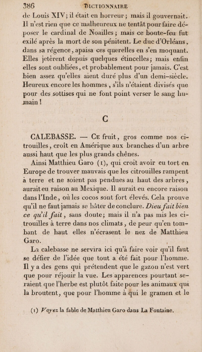 de Louis XIV; il était en horreur; mais il gouvernait. Il n’est rien que ce malheureux ne tentât pour faire dé- poser le cardinal de Noailles ; mais ce boute-feu fut exilé après la mort de son pénitent. Le duc d'Orléans, dans sa régence, apaisa ces querelles en s’en moquant. Elles jetérent depuis quelques étincelles; mais enfin elles sont oubliées, et probablement pour jamais. C’est bien assez qu’elles aient duré plus d’un demi-siècle. Heureux encore les hommes , s'ils n'étaient divisés que pour des sottises qui ne font point verser le sang hu- main | C CALEBASSE. — CE fruit, gros comme nos ci- trouilles , croît en Amérique aux branches d’un arbre aussi haut que les plus grands chênes. Ainsi Matthieu Garo (1), qui croit avoir eu tort en Europe de trouver mauvais que les citrouilles rampent a terre et ne soient pas pendues au haut des arbres, aurait eu raison au Mexique. Il aurait eu encore raison dans l’Inde, où les cocos sont fort élevés. Cela prouve qu'il ne faut jamais se hâtér de conclure. Dieu fait bien ce qu'il fait, sans doute; mais 1l n’a pas mis les ci1- trouilles à terre dans nos climats , de peur qu’en tom- bant de haut elles n’écrasent le nez de Matthieu Garo. | b La calebasse ne servira ici qu’à faire voir qu'il faut se défier de l’idée que tout a été fait pour l’homme. Il y a des gens qui prétendent que le gazon n’est vert que pour réjouir la vue. Les apparences pourtant se- raient que l’herbe est plutôt faite pour les animaux qu la broutent, que pour l’homme à qui le gramen et le (1) Forez la fable de Matthieu Garo dans La Fontaine.