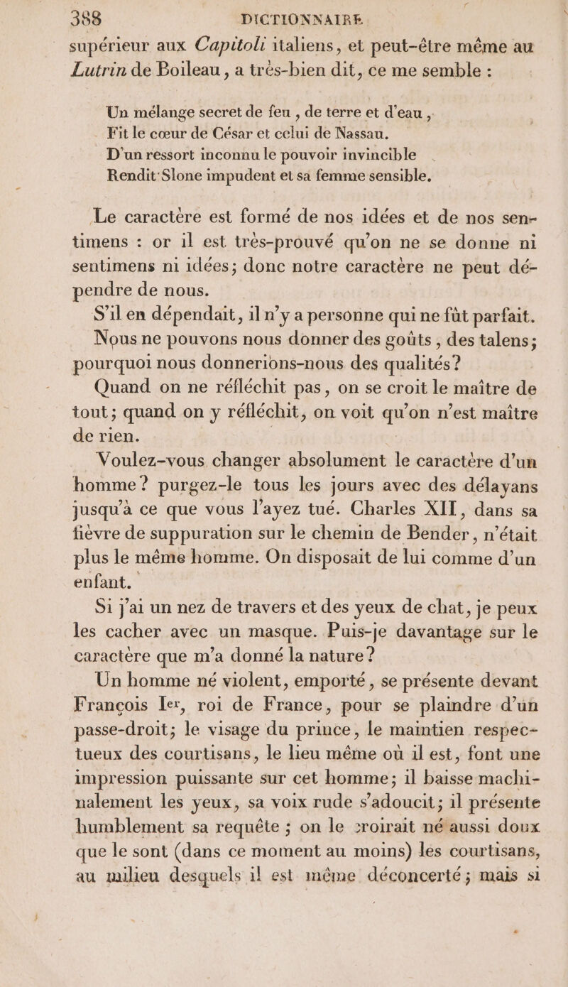 supérieur aux Capitolr italiens, et peut-être même au Lutrin de Boileau , a trés-bien dit, ce me semble : Un mélange secret de feu , de terre et d’eau , Fit le cœur de César et celui de Nassau. D'un ressort inconnu le pouvoir invincible Rendit Slone impudent et sa femme sensible. Le caractère est formé de nos idées et de nos sen- timens : or il est trés-prouvé qu’on ne se donne ni sentimens n1 idées; donc notre caractère ne peut dé- pendre de nous. S'il en dépendait, il n’y a personne qui ne fût parfait. Nous ne pouvons nous donner des goûts , des talens; pourquoi nous donnerions-nous des qualités? Quand on ne réfléchit pas, on se croit le maître de tout; quand on y réfléchit, on voit qu’on n’est maître de rien. Voulez-vous changer absolument le caractère d’un homme ? purgez-le tous les jours avec des délayans jusqu'a ce que vous l'ayez tué. Charles XIT, dans sa fièvre de suppuration sur le chemin de Béidér , n'était plus le même homme. On disposait de lui comme d’un enfant. Si j'ai un nez de travers et des yeux de chat, je peux les cacher avec un masque. Puis-je davantage sur le caractère que m’a donné la nature ? Ün homme né violent, emporté , se présente devant François [er, roi de France, pour se plamdre d’un passe-droit; le visage du prince, le maintien respec- tueux des courtisans, le lieu même ou 1l est, font une impression puissante sur cet homme; 1l baisse machi- nalement les ÿeux, sa voix rude s’adoucit ; il présente humblement sa requête ; on le sroirait né aussi doux que le sont (dans ce moment au moins) les courtisans, au milieu desquels il est même déconcerté; mais si