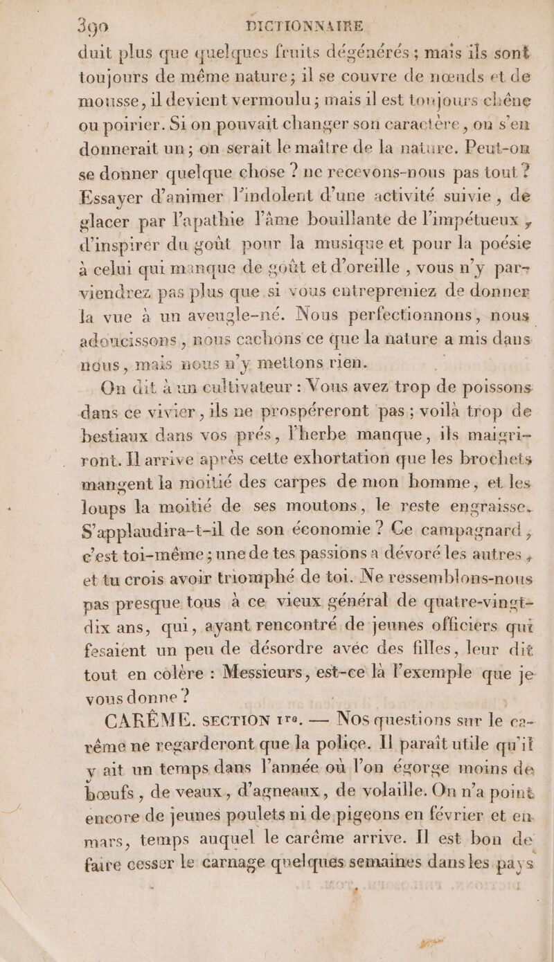 duit plus que quel ques fruits dégénérés ; mais “de sont toujours de même nature; il se couvre de nœuds et de mousse, il devient vermoulu ; mais il est tonjours chêne ou poirier. Si on pouvait changer son caractère, on s’en donnerait un; on serait le maître de la nature. Peut-on se donner quelque chose ? ne recevons-nous pas tout ? Essayer d'animer lPindolent d’une activité suivie , de glacer par lapathie l'âme bouillante de limpétueux , d'inspirér du goût pour la musique et pour la poésie à celui qui manque de goût et d'oreille , vous n’y par- viendrez pas plus que si vous entrepreniez de donner la vue à un aveugle-né. Nous perfectionnons , nous adOUCIiSSONS , ir cachons ce que la nature a mis dans nous, mais NOUS 0 y mettons rien. On dit à un cultivateur : Vous avez trop dé poissons dans ce vivier , ils ne prospéreront ‘pas; voilà trop de bestiaux dans vos prés, l'herbe manque, ils maisri- ront. Il arrive après cette exhortation que les brochets mangent la moitié des carpes de mon homme, et les loups la moitié de ses moutons, le reste engraisse. S'applaudira-t-1l de son économie ? Ce campagnard , c'est toi-même; une de tes passions a dévoré les autres , et tu crois avoir tromphé de toi. Ne ressemblons-nous pas presque tous à ce vieux général de quatre-vingt- dix ans, qui, ayant rencontré de jeunes officiers qui fesaient un peu de désordre avéc des filles, leur dit tout en colère : Messieurs, est-ce la Pexemple que je vous donne ? | CARÊÈME. SECTION 170. — he cuestions sur le C2 rême ne regarderont que la police. Il paraît utile qu'it y ait un temps dans l’année où l’on égorge moins de bœufs , de veaux, d agneaux , de volaille. On n’a poin&amp; encore de jeunes poulets n1 de pigeons en février et en. mars, temps auquel le carême arrive. Il est bon de faire cesser Le carnage quelques semaines dans les pays . $ .