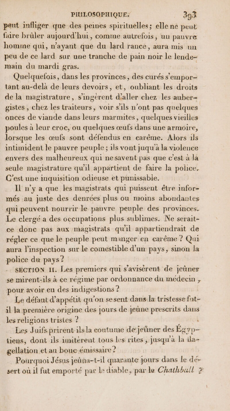 peut infliger que des peines spirituelles; elle ne peut fre brüler aujourd’hui, comme autrefois, un pauvre homme qui, n'ayant que du lard rance, aura mis un peu de ce lard sur une tranche de pain noir le lende- main du mardi gras. Quelquefois, dans les provinces, des curés s'empor- tant au-delà de leurs devoirs, et, oubliant les droits de la magistrature, s’ingerent d'aller chez les auber- gistes , chez les traiteurs, voir s'ils n’ont pas quelques onces de viande dans leurs marmites, quelques vieilles poules à leur croc, ou quelques œufs dans une armoire, lorsque les œufs sont défendus en ecarême. Alors 1ls intimident le pauvre peuple ; ils vont juqu’a la violence envers des malheureux qui nesavent pas que c’est à la seule magistrature qu'il appartient de faire la police. C’est une mquisition odieuse et punissable. Il n’y a que les magistrats qui puissent être infor- més au juste des denrées plus ou moins abondantes qui peuvent nourrir le pauvre peuple des provinces. Le clergé a des occupations plus sublimes. Ne serait- ce done pas aux magistrats qu'il appartiendrait de régler ce que le peuple peut manger en carême ? Quiz aura l’inspection sur le comestible d’un pays, sinon la police du pays? SECTION 11. Les premiers qui s’avisérent de jeùner se mirent-1ls à ce régime par ordonnance du médecin , pour avoir eu des indigestions ? Le défaut d’appétit qu'on sesent dans la tristesse fat- il la première origine des jours de jeùne prescrits dans les religions trisies ? à Les J uifs prirent-1lsla coutume de] jeüner des Égyp- tiens, dont ils imitérent tous les rites , jusqu'a + ila gellation et au boue émissaire ? Pourquoi Jésus jeûña-t-1l quarante jours dans le dé- sert où il fut emporté par Le diable, par le Chathbull 3