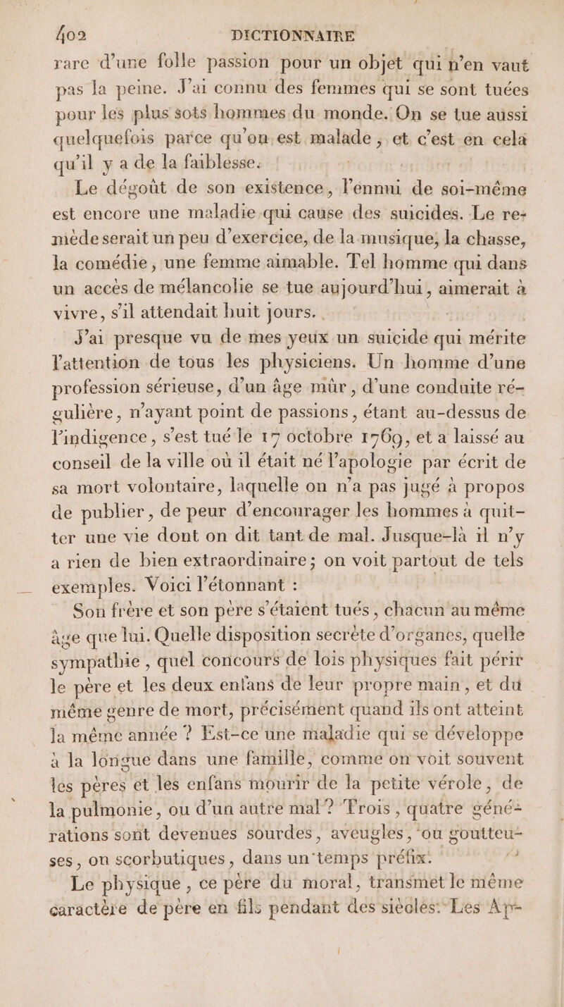 rare d’une folle passion pour un objet qui pen vaut pas la peine. J'ai connu des femmes | qui se sont tuées pour les plus sots hommes du monde. On se tue aussi quelquefois parce qu ’on.est peine ; et c’est en cela qu'il y a de la faiblesse. | Le dégoût de son existence, drone de soi-même est encore une maladie qui cause des suicides. Le re: mède serait un peu d'exercice, de la musique, la chasse, la comédie, une femme aimable. Tel homme cui dans un accès de mélancolie se tue aujourd’hui, aimerait à vivre, s’il attendait buit jours. J'ai presque vu de mes yeux un suicide qui mérite l'attention de tous les physiciens. Un homme d’une profession sérieuse, d’un âge mûr , d'une conduite ré- gulière, n'ayant point de passions, étant au-dessus de l'indigence, s’est tué le 17 octobre 1769, et a laissé au conseil de la ville où 1l était né l’apologie par écrit de sa mort volontaire, laquelle on n’a pas jugé à propos de publier, de peur d'encourager les hommes à quit- ter une vie dont on dit tant de mal. Jusque-là 11 n’y a rien de bien extraordinaire; on voit partout de tels exemples. Voici l’étonnant : Son frère et son père s'étaient tués, chacun au même âge que lui. Quelle disposition secréte d'organes, quelle sympathie, quel concours de lois physiques fait périr le père et les deux entans de leur propre main, et du même genre de mort, précisément quand ils ont atteint Ja même année ? Est-ce une maladie qui se développe à la lorigue dans une famille, comme on voit souvent les pères et les enfans mourir de la petite vérole, de la pulmonie, ou d’un autre mal? Trois , quatre géné: rations sont devenues sourdes, PAUEHÉES ‘ou goutteu- ses, on scorbutiques, dans un ét ref da Ée physique , ce père du moral, transmet le même caractère de pére en fil: pendant des siècles:Lies Arr