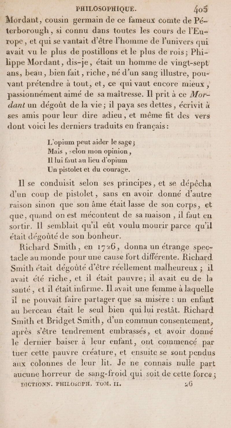 Mordant, cousin germain de ce fameux comte de Pé- terborough , si connu dans toutes les cours de l'Eu= rope, et qui se vantait d’être l’homme de univers qui avait vu le plus de postillons et le plus de rois; Phi- hppe Mordant, dis-je, était un homme de vingt-sept ans, beau, bien fait, riche, né d’un sang illustre, pou- vant prétendre à tout, et, ce qui vaut encore mieux , passionnément aimé de sa maîtresse. Îl prit à ce Mor- dant un dégoût de la vie; il paya ses dettes, écrivit à ses amis pour leur dire adieu, et même fit des vers dont voici les derniers traduits en français: L'opium peut aider le sage ; Mais , selon mon opinion, Il lui faut au lieu d'opium Un pistolet et du courage. Ilse conduisit selon ses principes, et se dépécha d’un coup de pistolet, sans en avoir donné d’autre raison sinon que son àme était lasse de son corps, et que, quand on est mécontent de sa maison , il faut en sortir. Il semblait qu il eût voulu mourir parce qu'il était dégoûté de son bonheur. Richard Smith, en 1726, donna un étrange spec- tacle au monde pour une cause fort différente. Richard Smith était dégoûté d’être réellement malheureux ; £a avait été riche, et 1l était pauvre; 1l avait eu de la santé, et 1l était infirme. Il avait une femme à laquelle il ne pouvait faire partager que sa misère : un enfant au berceau était le seul bien qui lui restât. Richard Smith et Bridget Smith, d’un commun consentement après s'être tendrement embrassés, et avoir donné le dernier baiser à leur enfant, ont commencé par tuer cette pauvre créature, et ensuite se sont pendus aux colonnes de leur lit. Je ne connais nulle part aucune horreur de sang-froid qui soit de cette force ; DICTIONN. PHILOSOPH, TOM, IX, 20