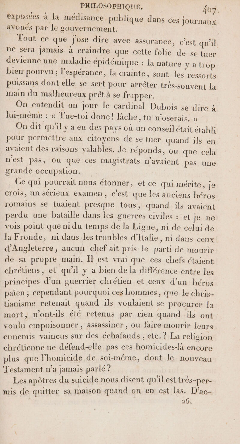 exposées à la médisance publique dans ces Journaux avoués par le gouvernement. Tout ce que j'ose dire avec assurance, c’est qu’il ne sera Jamais à craindre que cette folie de se tuer devienne une maladie épidémique : la nature y atrop bien pourvu ; l'espérance, la crainte , Sont les ressorts puissans dont elle se sert pour arrêter trés-souvent la main du malheureux prêt à se frapper. On entendit un jour le cardinal Dubois se dire à lui-même : « Tue-toi donc! lâche, tu n’oserais, » On dit qu'il y a eu des pays où un conseil était établi pour permettre aux citoyens de se tuer quand ils en avaient des raisons valables. Je réponds, ou que cela n'est pas, ou que ces magistrats n'avaient pas une grande occupation. Ce qui pourrait nous étonner, et ce qui mérite, je crois, un sérieux examen, c’est que les anciens héros romains se tuaient presque tous, quand ils avaient perdu une bataille dans les guerres civiles : et je ne vois point que ni du temps de la Ligue, ni de celui de la Fronde, n1 dans les troubles d'Italie, ni dans ceux d'Angleterre, aucun chef ait pris le parti de mourir de sa propre main. Îl est vrai que ces chefs étaient chrétiens, et quil y a bien de la différence entre les principes d’un guerrier chrétien et ceux d’un héros païen ; cependant pourquoi ces hommes, que le chris- tianisme retenait quand ils voulaient se procurer la mort, nont-ils élé retenus par rien quand ils ont voulu empoisonner, assassiner , ou faire mourir leurs ennemis vaincus sur des échafauds , etc. ? La religion chrétienne ne défend-elle pas ces homicides-là encore plus que l’'homicide de soi-même, dout le nouveau Testament n’a jamais parlé ? | \ | Les apôtres du suicide nous disent qu'il est tres-per- # , mis de quitter sa maison quand on en est las. D’ac- te 26,