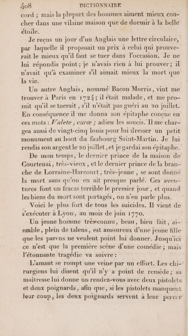 cord ; mais la plupart des hommes aiment mieux coù- cher Tu une vilane maison que de dormir à la belle étoile. Je recus un jour d’un Anglais une lettre circulaire, par laquelle il proposait un prix à celui qui prouve- rait le mieux qu’il faut se tuer dans l’occasion. Je ne lui répondis point ; ; je n'avais rien à lui prouver; il n'avait qu'à examiner s'il aimait mieux la mort que la vie. Un autre Anglais, nommé Bacon Morris, vint me trouver à Paris en 1724; il était malade, et me pro- mit qu'il se tuerait , s’il n'était pas guéri au 20 juillet. En conséquence 1l me donna son épitaphe conçue en ces mots : V’alete , curæ ; adieu les soucis. Ilme char- gea aussi de vingt-cinq louis pour lui dresser un petit monument au bout du faubourg Saint-Martin. Je lux rendis son argent le 20 juillet ,et je gardai son épitaphe. De mon temps, le dernier prince de la maison de Courtenai, trés-vieux , et le dernier prince de la bran- che de Lonetdounte trés-jeune , se sont donné la mort sans qu'on en ait presque parlé. Ces aven- tures font un fracas terrible le premier jour , et quand les biens du mort sont partagés, on n’en parle plus. . Voici le plus fort de tous les suicides. Il vient de s’exécuter à Lyon, au mois de juin 1770. Un jeune homme trèsconnu, beau, bien fait, ai- mable, plein de talens, est amoureux d’une jeune fille que les parens ne veulent point Jui donner. Jusqu'ici ce n’est que la première scène d’une comédie ; mais l’étonnante tragédie va suivre : L'amant se rompt une veine par un effort. Les chi rurgiens lui disent qu'il n’y a point de remède; sa maîtresse [ui donne un rendez-vous avec deux pistolets et deux poignards, afin que, si les pistolets matiquent leur coup, les deux poignards servent à leur percer