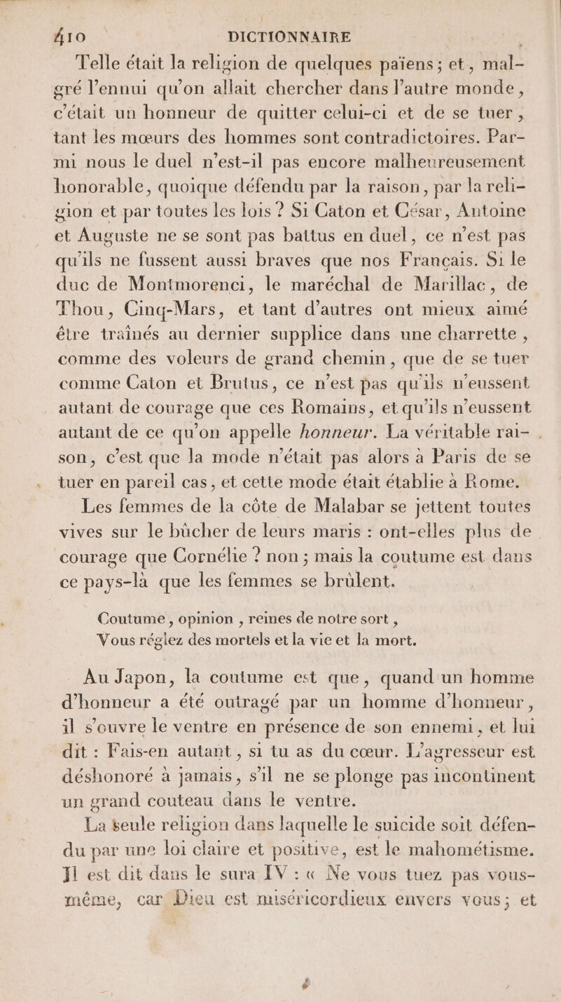 { A10 DICTIONNAIRE Telle était la religion de quelques païens ; et, Rial gré l'ennui qu'on allait chercher dans l’autre Horié , c'était un honneur de quitter celui-ci et de se tuer, tant les mœurs des hommes sont contradictoires. Par- mi nous le duel n’est-1l pas encore malheureusement honorable, quoique défendu par la raison, par la reli- gion et par toutes les lois ? Si Caton et César, Antoine et Auguste ne se sont pas battus en duel, ce n’est pas qu'ils ne fussent aussi braves que nos Français. Si le duc de Montmorenci, le maréchal de Marillac, de Thou, Cinq-Mars , et tant d’autres ont mieux aimé être tr ainés au dernier supplice dans une charrette , comme des voleurs de grand chemin rage de se tuer comme Caton et Buts. ce n’est pas qu'ils n'eussent autant de courage que ces Romains, et qu'ils n’eussent autant de ce qu’on appelle honneur. La véritable rai- . son, c’est que la mode n'était pas alors à Paris de se tuer en pareil cas, et cette mode était établie a Rome, Les femmes de la côte de Malabar se jettent toutes vives sur le bücher de leurs maris : ont-elles plus de courage que Cornélie ? non ; mais la coutume est dans ce pays-là que les femmes se brülent. Coutume , opinion , remes de notre sort , Vous réglez des mortels et la vie et la mort. Au Japon, la coutume est que, quand un homme d'honneur a été outragé par un homme d'honneur, il s’ouvre le ventre en présence de son ennemi, et lui dit : Fais-en autant , si tu as du cœur. L’agresseur est déshonoré à jamais, sil ne se plonge pas incontunent un grand couteau dans le ventre. de seule religion dans laquelle le suicide soit défen- du par une loi ee et positive, est le mahométisme. Il est dit dans le sura IV : « Ne vous tuez pas vous- même, car Dieu est nuséricordieux envers vous; et Le