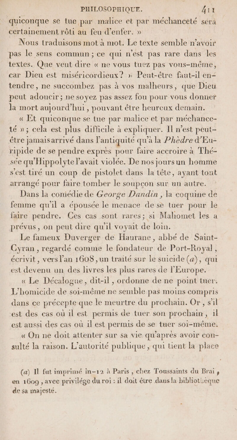 quiconque se tue par malice et par méchanceté sérä certainement rôti au feu d'enfer. » Nous traduisons mot à mot. Le texte semble n’avoir pas le sens commun; ce qui n’est pas rare dans les textes. Que veut dire « ne vous tuez pas vous-même, car Dieu est muséricordieux ? » Peut-être faut-il en- tendre, ne succombez pas à vos malheurs, que Dieu peut adoucir ; ne soyez pas assez fou pour vous donner la mort aujourd’hui, pouvant être heureux demain. « Et quiconque se tue par malice et par méchance- té »; cela est plus difficile à exphquer Il n’est peut- être jamais arrivé dans l'antiquité qu'a la Phèdre d'Eu- ripide de se pendre exprès pour faire accroire à Thé- sée qu’ Hippolyte lavait violée. De nos joursun homme s'est tiré un coup de pistolet dans la tête, ayant tout arrangé pour faire tomber le soupçon sur un autre. Dans la coniédie de George Dandin, la coquine de femme qu'il a épousée le menace de se tuer pour le faire pendre. Ces cas sont rares; si Mahomet les à prévus, on peut dire qu'il voyait de loin. Le fameux Duverger de Haurane, abbé de Saint- Cyran , regardé comme le fondateur de Port-Royal, écrivit, vers l’an 1608 , un traité sur le suicide (a), qui est devenu un des livres les plus rares de l'Europe. « Le Décalogue, dit-il, ordonne de ne point tuer. L'homicide de soi-même ne semble pas moins compris dans ce précepte que le meurtre du prochain. Or, sil est des cas où 1l est permis de tuer son prochain, il est aussi des cas où 1l est permis de se tuer soi-même. « On ne doit attenter sur sa vie qu'après avoir con- sulté la raison. L'autorité publique , qui tient la place (a) Il fat imprimé in-12 à Paris , chez Toussaints du Brai, en 1609 , avec privilége du roi : il doit être dans la bibliothèque de sa majesté.