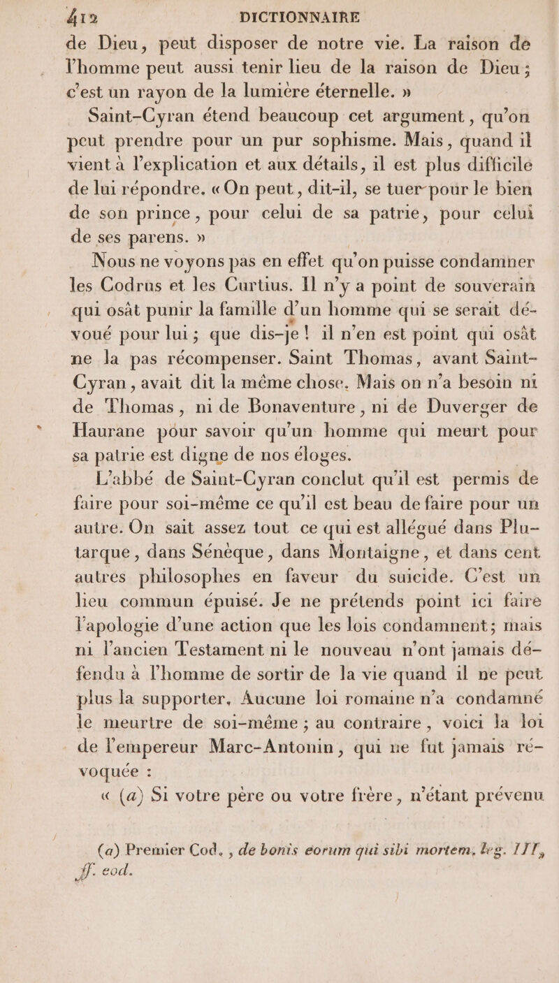 de Dieu, peut disposer de notre vie. La raison de l’homme peut aussi tenir lieu de la raison de Dieu; c’est un rayon de la lumicre éternelle. » Saint-Cyran étend beaucoup cet argument , qu’on peut prendre pour un pur sophisme. Mais, quand il vient à l’explication et aux détails, 1l est plus difficile de luir épondre, «On peut, dit-il, se tuer-pour le bien de son prince, pour celui de sa patrie, pour celui de ses parens. » Nous ne voyons pas en effet qu on puisse condamner les Codrus et les Curtius. Il n’y a point de souverain qui osât punir la famille d’un homme qui se serait dé- voué pour lui; que dis-je ! il n’en est point qui osût ne la pas récompenser. Saint Thomas, avant Saint- Cyran , avait dit la même chose. Mais on n’a besoin nt de Thomas, ni de Bonaventure , ni de Duverger de Haurane pour savoir qu'un homme qui meurt pour sa patrie est digne de nos éloges. L'abbé de Saint-Cyran conclut qu'il est permis de faire pour soi-même ce qu'il est beau de faire pour un autre. On sait assez tout ce qui est allégué dans Plu- tarque , dans Sénéque , dans Montaiyhe: et dans cent autrés philosophes en faveur du suicidé. C'est un leu commun épuisé. Je ne prétends point ici faire l'apologie d’une action que les lois condamnent ; mais n1 l’ancien Testament ni le nouveau n’ont jamais dé- fendu à l’homme de sortir de la vie quand il ne peut plus la supporter, Aucune loi romaine n’a condamné le meurtre de soi-même ; au contraire, voici la loi de l'empereur Marc-Antonin, qui ne fat jamais rc- voquée : « (a) Si votre pére ou votre frère, n'étant prévenu (a) Premier Cod. , de bonis éorum qui sibi mortem. leg. IIT, #. eod.