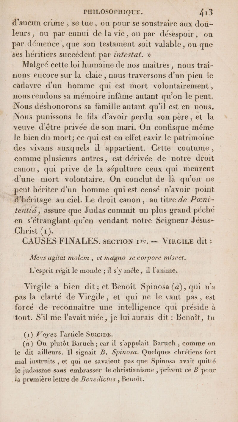 d'aucun crime ; se tue, ou pour se soustraire aux dou- leurs, où par ennui de la vie, ou par désespoir, ou par démence , que son testament soit valable, ou que ses héritiers succèdent par intestat. » Malgré cette loi humaine de nos maîtres, nous traî- nons encore sur la claie , nous traversons d’un pieu le cadavre d’un homme qui est mort volontairement, nous rendons sa mémoire infâme autant qu'on le peut. Nous déshonorons sa famille autant qu’il est en nous. Nous punissons le fils d’avoir perdu son pére, et la veuve d’être privée de son mari. On confisque même le bien du mort; ce qui est en effet ravir le patrimoine des vivans auxquels il appartient. Cette coutume, comme plusieurs autres, est dérivée de notre droit canon, qui prive de la sépulture ceux qui meurent d’une mort volontaire. On conclut de là qu'on ne peut hériter d’un homme qui est censé n’avoir point héritage au ciel. Le droit canon, au titre de Pœnt- tenlié, assure que Judas commit un plus grand péché en s’étranglant qu’en vendant notre Seigneur Jésus- Christ (x). CAUSES FINALES. SECTION 1re. — VIRGILE dit : Mens agitat molem , et magno se corpore miscet. L'esprit régit le monde ; il s'y mêle, il l'anime. Virgile a bien dit; et Benoît Spinosa (a), qui n'a pas la clarté de Virgile, et qui ne le vaut pas, est forcé de reconnaître une intelligence qui préside à tout. S'il me l'avait niée , je lui aurais dit : Benoît, tu (1) Voyez l'arucle SuicipE. (a) Ou plutôt Baruch ; car il s'appelait Baruch , comme on le dit ailleurs. Il signait B. Spinosa. Quelques chrétiens fort mal instruits , et qui ne savaient pas que Spinosa avait quitté le judaïsme sans embrasser le christianisme , prirent ce B pour la première lettre de Benedictus , Benoît.