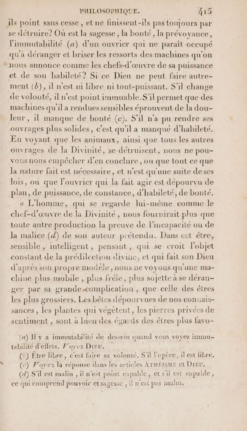 se détruire? Ou est La sagesse , la bonté; la prévoyance, Pimmutabilité (a) d’un ouvrier qui ne parait OCCUPÉ qu'a déranger et briser les ressorts des machines qu'on nous annonce comme les chefs-d'œuvre de sa puissance ment (b),1l n’est m libre ni tout-puissant. S'il change de volonté, il n’est point immuable. S'il permet que des machines qu'il a rendues sensibles éprouvent de la dou- leur, il manque de bonté (ce). S'il n’a pu rendre ses ouvrages plus solides, c’est qu'il a manqué d’habileté. En voyant que les animaux, ainsi que tous les autres ouvrages de la Divimté, se détruisent, nous ne pou- vousnous empêcher d'en conclure , ou que tout ce que Ja nature fait est nécessaire, et n’est qu'une suite deses lois, ou que lPouvrier qui la fait agir est dépourvu de plan, de puissance, de constance, d’habileté, de bonté. « L'homme, qui se regarde lui-même comme le chef-d'œuvre de la Divinité , nous fourmirait plus que toute autre production Ja preuve de lincapaciié ou de la malice (d) de son auteur prétendu. Dans cet être, sensible , intelligent, pensant, qui se croit l’objet constant de la prédilection divine, et qui fait son Dieu d'aprés son propre modéle, nous ne voyons qu’une ma- chine plus mobile , plus frêle, plus sujette à se déran- ser par sa grande.complication , que celle des êtres les plus grossiers. Les bêtes dépourvues de nos conuais- sances , les plantes qui végétent, les pierres privées de sentiment , sont à bien des égards des êtres plus favo- (a) Iy a immutabilité de dessein quand vous voyez immu- tabilité d'effets. Foyez Diru. (b) Étre libre, c'est faire sa volonté. S'il l'opère, il est libre. (c) Voyez la réponse dans les articles ATHÉISME et Dieu. (d) S'il.est malin , il n'est point capable , et s'il est capable, ce qui comprend pouvoir etsagesse , il n'est pas malin,