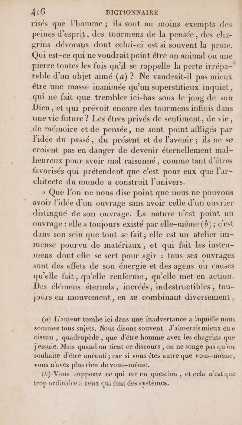 risés que l’homme ; ils sont au moins exempts des peines d'esprit, des tourmens de la pensée, des cha- grins dévoraus dont celui-ci est si souvent la proie, Qui est-ce qui ne voudrait point être un animal ou une pierre toutes les fois qu'il se rappelle la perte irrépa- rable d’un objet aimé (a) ? Ne vaudrait-il pas mieux être une masse inanimée qu’un superstitieux inquiet, qui ne fait que trembler ici-bas sous Le joug de son Dieu , et qui prévoit encore des tourmens infinis dans “une vie future ? Les êtres privés de sentiment, de vie, de mémoire et de pensée, ne sont point affligés par Jidée du passé, du présent et de l'avenir ; ils ne se croient pas en danger de devenir éternellement mal- heureux pour avoir mal raisonné , comme tant d’êtres favorisés qui prétendent que c’est pour eux que l’ar- chitecte du monde a construit l’univers. « Que lon ne nous dise point que nous ne pouvons avoir l'idée d’un ouvrage sans avoir celle d’un ouvrier distingué de son ouvrage. La nature n'est point un ouvrage : elle a toujours existé par elle-même (b) ; c’est dans son sein que tout se fait; elle est un atelier im- mense pourvu de matériaux, et qui fait les instru- mens dont elle se sert pour agir : tous ses ouvrages sont des effets de son énergie et des agens ou causes -qu’elle fait, qu’elle renferme, qu’elle met en action. Des élémens éternels, incréés, indestructibles , tou- joùürs en mouvement, en se combinant diversement , (a) L'auteur tombe ici dans une inadvertance à laquelle nous sommes tous sujets, Nous disons souvent : J'aimerais mieux être oiseau , quadrupede , que d'étre homme avec les chagrins que ] ‘essuie. Mais quand on tient ce discours , on ne songe pas qu' on souhaite d'être anéanti; car si vous êtes be que vous-même, vous n avez plus rien de vous-méme. (b) Vous supposez ce qui est en question , et cela n'est que trôp ordinaire à ceux qui font des systèmes,