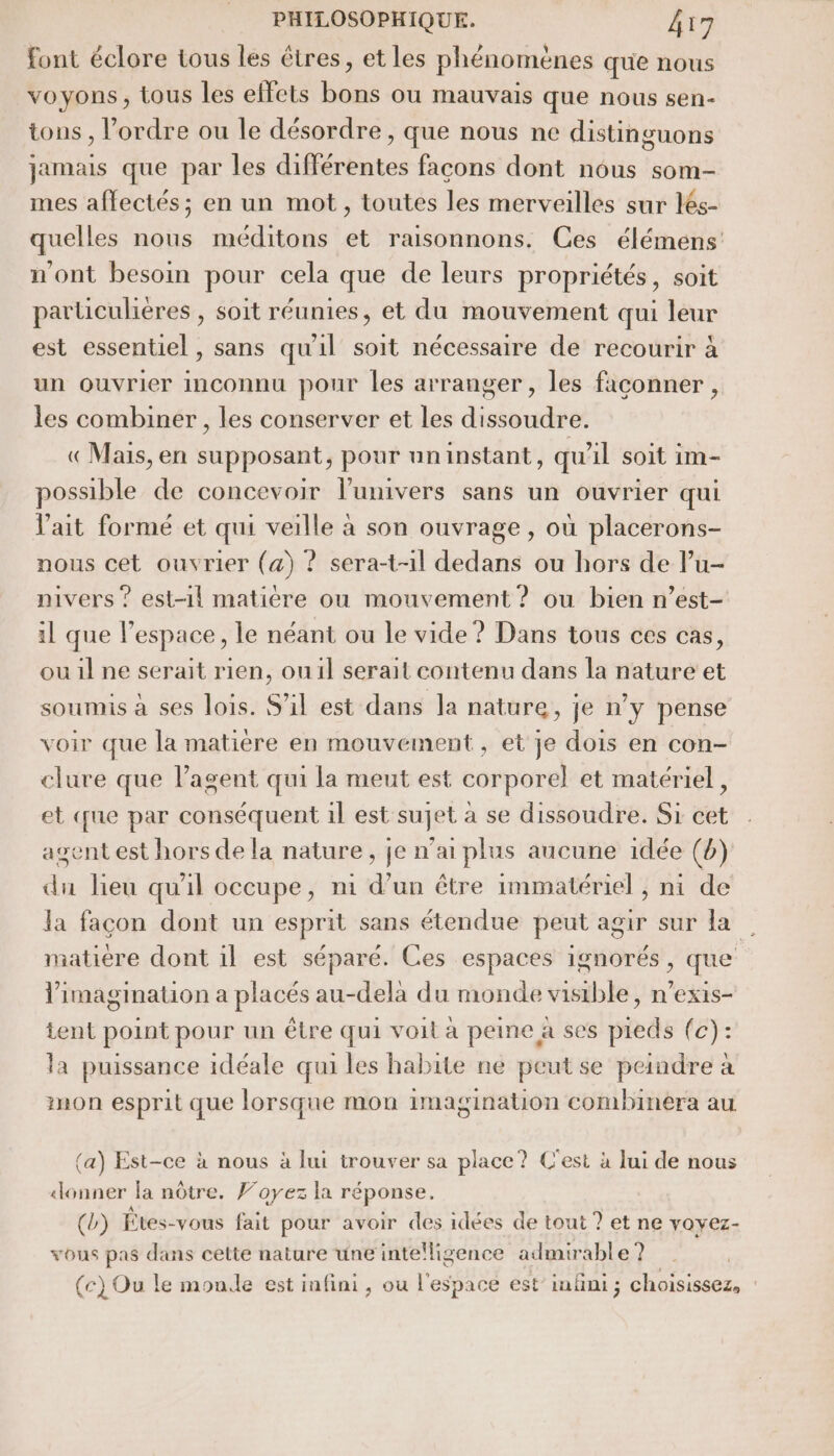 font éclore tous les êtres, et les phénomènes que nous voyons, tous les effets bons ou mauvais que nous sen- tons , l’ordre ou le désordre, que nous ne distinguons jamais que par les différentes facons dont nous som- mes affectés; en un mot, toutes les merveilles sur lés- quelles nous méditons et raisonnons. Ces élémens n'ont besoin pour cela que de leurs propriétés, soit particulières , soit réunies, et du mouvement qui leur est essentiel, sans qu'il soit nécessaire de recourir à un ouvrier inconnu pour les arranger, les façonner, les combiner , les conserver et les dissoudre. «Mais, en supposant, pour uninstant, qu'il soit im- possible de concevoir l'univers sans un ouvrier qui l'ait formé et qui veille à son ouvrage , où placerons- nous cet ouvrier (a) ? sera-t-il dedans ou hors de lu- nivers ? est-1l matière ou mouvement ? ou bien n’est- il que l’espace, le néant ou le vide ? Dans tous ces cas, ou 1l ne serait rien, ou1il serait contenu dans la nature et soumis à ses lois. S'il est dans Ja nature, je n’y pense voir que la matière en mouvement, et je dois en con- clure que l'agent qui la meut est corporel et matériel, et que par conséquent 1l est sujet à se dissoudre. Si cet agent est hors de la nature, je n'ai plus aucune idée (b) du lieu qu'il occupe, ni d’un être immatériel , ni de la façon dont un esprit sans étendue peut agir sur la | matiere dont il est séparé. Ces espaces ignorés, que l'imagination a placés au-dela du monde visible, n’exis- tent point pour un être qui voit à peine a ses pieds (c): la puissance idéale qui les habite ne peut se peindre à mon esprit que lorsque mon imagination combinera au (a) Est-ce à nous à lui trouver sa place? C'est à lui de nous «donner fa nôtre. Foyez la réponse. (b) Êtes-vous fait pour avoir des idées de tout ? et ne yoyez- vous pas dans cette nature une intelligence admirable? (c) Ou le monde est infini, ou l'espace est’ infini ; choisissez,