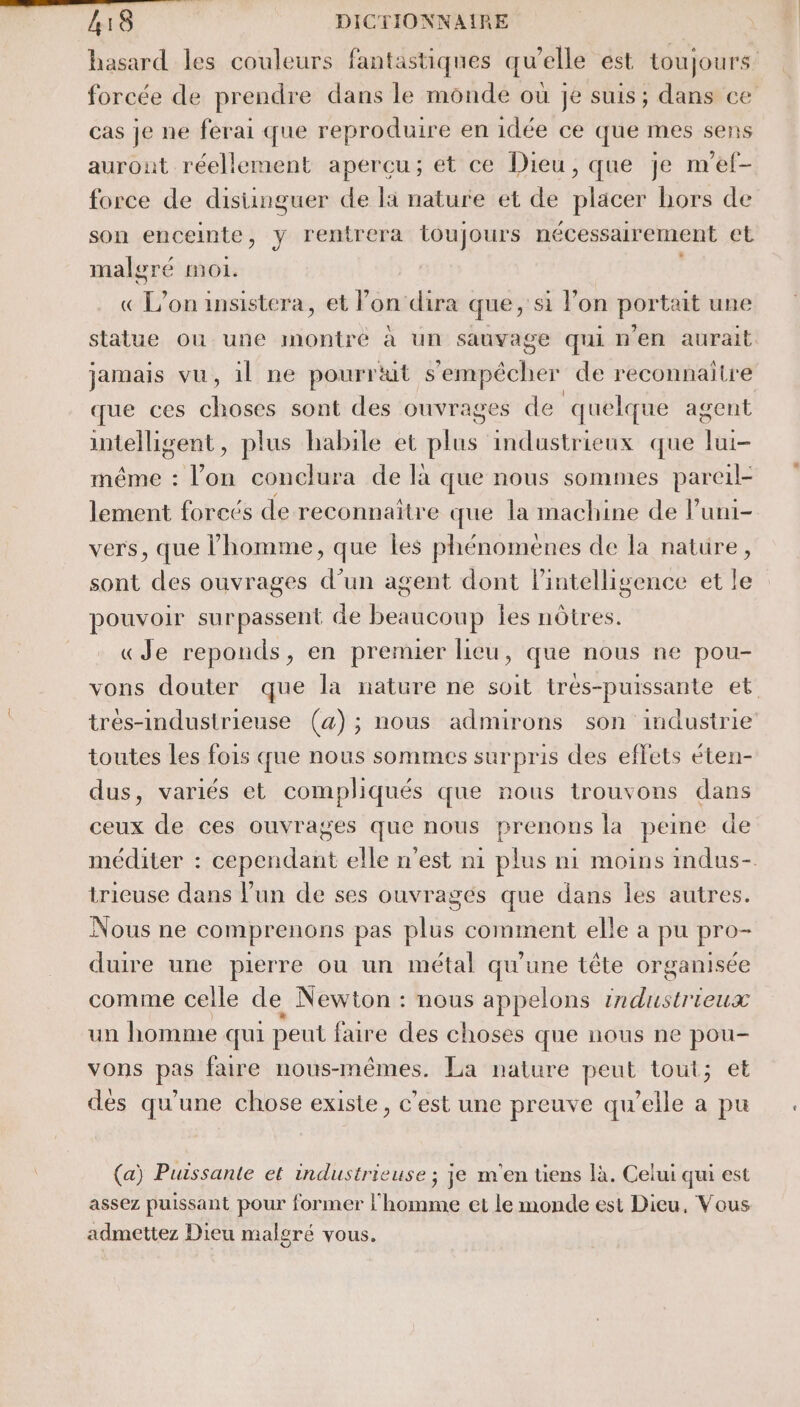 hasard les couleurs fantastiques qu’elle est toujours. forcée de prendre dans le monde où je suis; dans ce cas je ne ferai que reproduire en idée ce que mes sens auront réellement apercu; et ce Dieu, que je m'ef- force de disiünguer de la nature et de placer hors de son enceimte, y rentrera toujours nécessairement et malgré moi. ce L on insistera, et Von dira que, si l’on portait une statue ou une montré à un sauvage qui n'en aurait jamais vu, il ne pourrait s'empêcher de reconnaitre que ces out sont des ouvrages de quelque agent intelligent, plus habile et plus industrieux que ui même : Loi conclura de là que nous sommes pareil lement foreés de reconnaitre que la machine de Puni- vers, que l'homme, que les phénomenes de la natüre, sont des ouvrages d’un agent dont lPintelligence et le pouvoir surpassent de beaucoup les nôtres. «Je reponds, en premier lieu, que nous ne pou- vons douter que la nature ne soit trés-puissante et. trés-industrieuse (a); nous admirons son industrie toutes Les fois que nous sommes surpris des effets éten- dus, variés et compliqués que nous trouvons dans ceux de ces ouvrages que nous prenons la peine de méditer : cependant elle n’est n1 plus ni moins indus- trieuse dans l’un de ses ouvrages que dans les autres. Nous ne comprenons pas plus comment elle a pu pro- duire une pierre ou un métal qu'une tête organisée comme celle de Newton : nous appelons industrieux un homme qui peut faire des choses que nous ne pou- vons pas faire nous-mêmes. La nature peut tout; et dés qu’une chose existe, c’est une preuve qu’elle a pu (a) Puissante et industrieuse ; je m'en tiens là. Celui qui est assez puissant pour former l'homme et le monde est Dieu, Vous admettez Dieu malgré Vous.