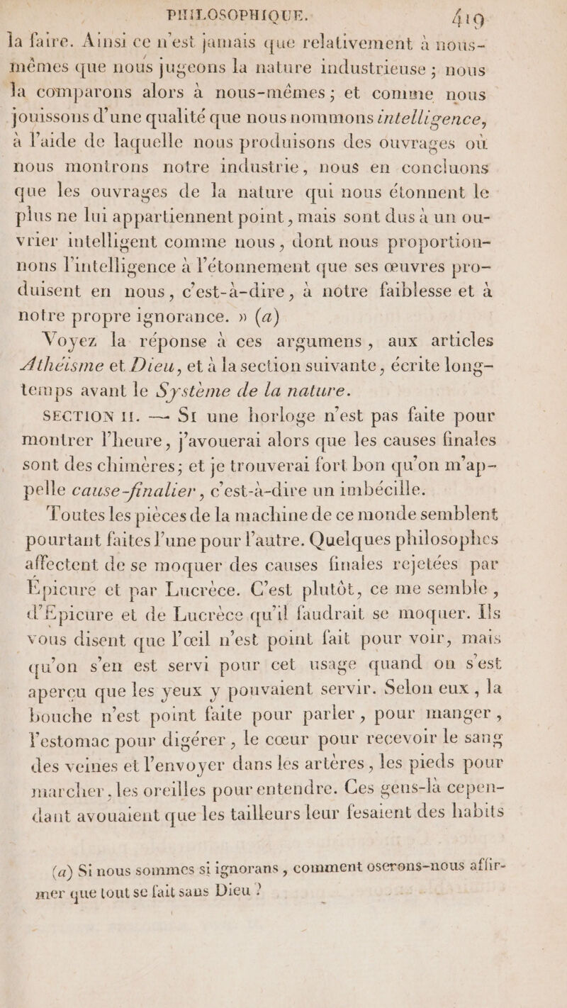 | PIHLOSOPHIQUE. la faire. Ainsi ce n'est jamais que relativement à n 419 oUs— A / . 0 . mêmes que nous jugeons la nature industrieuse ; nous la comparons alors à nous-mêmes ; et comme nous jouissons d’une qualité que nous nommons intelligence, à l’aide de laquelle nous produisons des ouvrages OÙ nous monirons notre industrie, nous en concluons que les ouvrages de la nature qui nous étonnent le plus ne lui appartiennent point , mais sont dus à un ou- vrier intelligent comme nous, dont nous proportion- nons l'intelligence à létonnement que ses œuvres pro- duisent en nous, c’est-à-dire, à notre faiblesse et à notre propre ignorance. » (a) Voyez la réponse à ces argumens, aux articles Athéisme et Dieu, et à la section suivante, écrite long- temps avant le Système de la nature. SECTION 11. — Si une horloge n’est pas faite pour montrer l’heure, j'avouerai alors que les causes finales sont des chimères; et je trouverai fort bon qu’on m'ap- pelle cause-finalier , c'est-à-dire un imbécille. Toutes Les pièces de la machine de ce monde semblent pourtant faites l’une pour l’autre. Quelques philosophes affectent de se moquer des causes finales rejetées par Epicure et par Lucrèce. C’est plutôt, ce me semble, d’Epicure et de Lucrèce qu'il faudrait se moquer. Ils vous disent que l'œil n’est point fait pour voir, mais qu’on s’en est servi pour cet usage quand on s'est aperçu que les yeux y pouvaient servir. Selon eux , la bouche n’est point faite pour parler , pour manger, l'estomac pour digérer , le cœur pour recevoir le sang des veines et l'envoyer dans les arteres, les pieds pour marcher, les oreilles pour entendre. Ces gens-là cepen- dant avouaient que les tailleurs leur fesaient des habits (a) Si nous sommes siignorans , Comment OSCrEn$-nous affir- mer que Lou Se fait sans Dieu ?