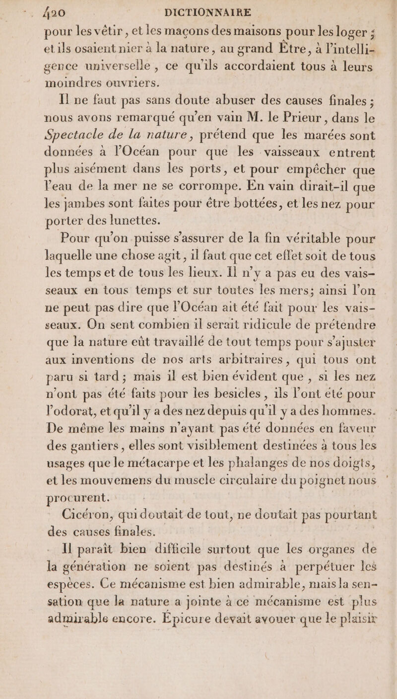 pour les vêtir , et les maçons des maisons pour: les loger ; et ils osaient nier à la nature, au grand Être, à Pintelli- gence universelle , ce qu ls ibrd nt tous à leurs moindres ouvriers. Il ne faut pas sans doute abuser des causes finales ; nous avons remarqué qu'en vain M. le Prieur, dans le Spectacle de la nature, prétend que les marées sont données à l'Océan pour que les vaisseaux entrent plus aisément dans les ports, et pour empêcher que Veau de la mer ne se corrompe. En vain dirait-il que les jambes sont faites pour étre bottées, et les nez pour porter des lunettes. Pour qu’on puisse s'assurer de la fin véritable pour laquelle une chose agit, il faut que cet effet soit de tous les temps et de tous tas. lieux. Il n’y a pas eu des vais- seaux en tous temps et sur toutes les mers; ainsi l’on ne peut pas dire que l'Océan ait été fait pour les vais- seaux. On sent combien il serait ridicule de prétendre que la nature eût travaillé de tout temps pour s’ajuster aux inventions de nos arts arbitraires, qui tous ont paru si tard; mais 1l est bien évident que , si les nez n’ont pas été faits pour les besicles , ils l'ont été pour l’odorat, et qu'il ya des nez depuis qu'il y a des hommes. De même les mains n'ayant pas été données en faveur des gantiers , elles sont visiblement destinées à tous les usages que le métacarpe et les phalanges de nos doigts, et les mouvemens du muscle circulaire du poignet nous procurent. Cicéron, qui doutait de tout, ne doutait pas pourtant des causes finales. Il paraît bien difficile surtout que les organes de la génération ne soient pas destinés à perpétuer les espèces. Ce mécanisme est bien admirable, mais la sen- sation que la nature à Jointe ace mécanisme est et admirable encore. Épicure devait avouer que le plxisir