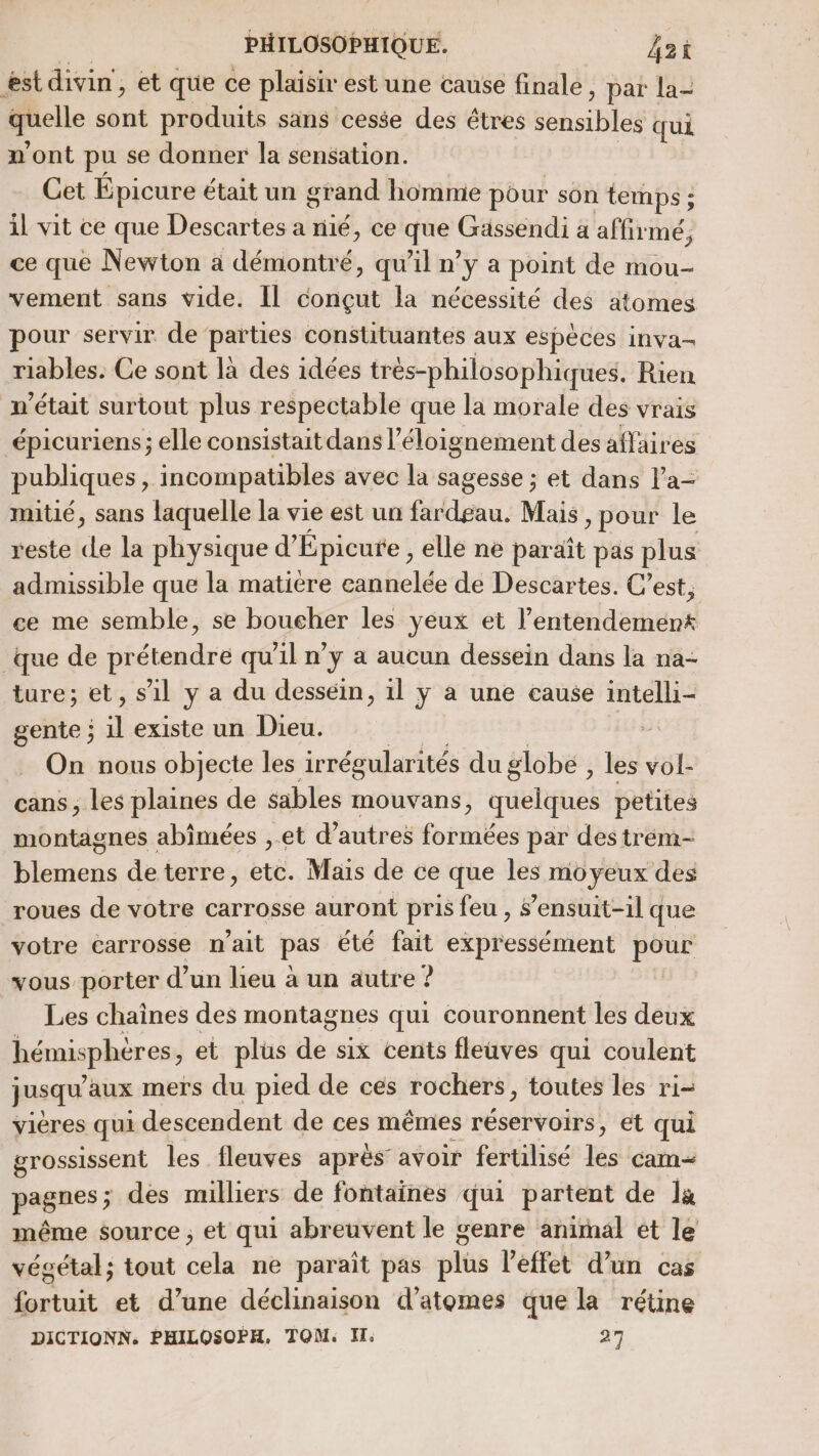 est divin, et que ce plaisir est une cause finale, par la- pelle sont produits sans cesse des êtres sehsibles qui n’ont pu se donner la sensation. Cet Épicure était un grand homme pour son temps ; : il vit ce que Descartes a nié, ce que Gässendi a affir mé; ce que Newton à démontré, qu'il n’y a point de mou- vement sans vide. Il conçut la nécessité des atomes pour servir. de parties constituantes aux espèces inva- riables. Ce sont là des idées très-philoso phiques. Rien n’était surtout plus respectable que la morale des vrais épicuriens; elle consistait dans l’éloignement des affaires publiques : incompatibles avec la sagesse ; et dans la- mitié, sans laquelle la vie est un fardgau. Mais , pour le reste cle la physique d’ Épicure , elle ne paraît pas plus admissible que la matière eannelée de Descartes. C’est, ce me semble, se boucher les yeux et l'éntétidérhené que de iétegubse qu'il n’y a aucun dessein dans la na- ture; et, s’il y a du dessein, 1l y a une cause intelli- gente ; dl existe un Dieu. , On nous objecte les irrégularités du globe , les vol- cans, les plaines de sables mouvans, quelques petites montagnes abimées ,.et d’autres formées par des trém- blemens de terre , etc. Mais de ce que les mo yeux des roues de votre carrosse auront pris feu , $’ensuit-1l que votre carrosse n'ait pas été fait expressément pour vous porter d’un lieu à un autre : ? Les chaînes des montagnes qui couronnent les deux hémisphères, et plus dé six cents fleuves qui coulent jusqu aux mers du pied de ces rochers, toutes les ri- vieres qui descendent de ces mêmes réservoirs, et qui grossissent les fleuves après avoir fertilisé és cam= pagnes; des milliers de fontaines qui partent de la même source ; et qui abreuvent le genre animal et le vésétal; tout cela ne paraît pas plus l'effet d’un cas fortuit et d’une déclinaison d’atomes que la rétine DICTIONN. PHILOSOPH. TOM. I. 27