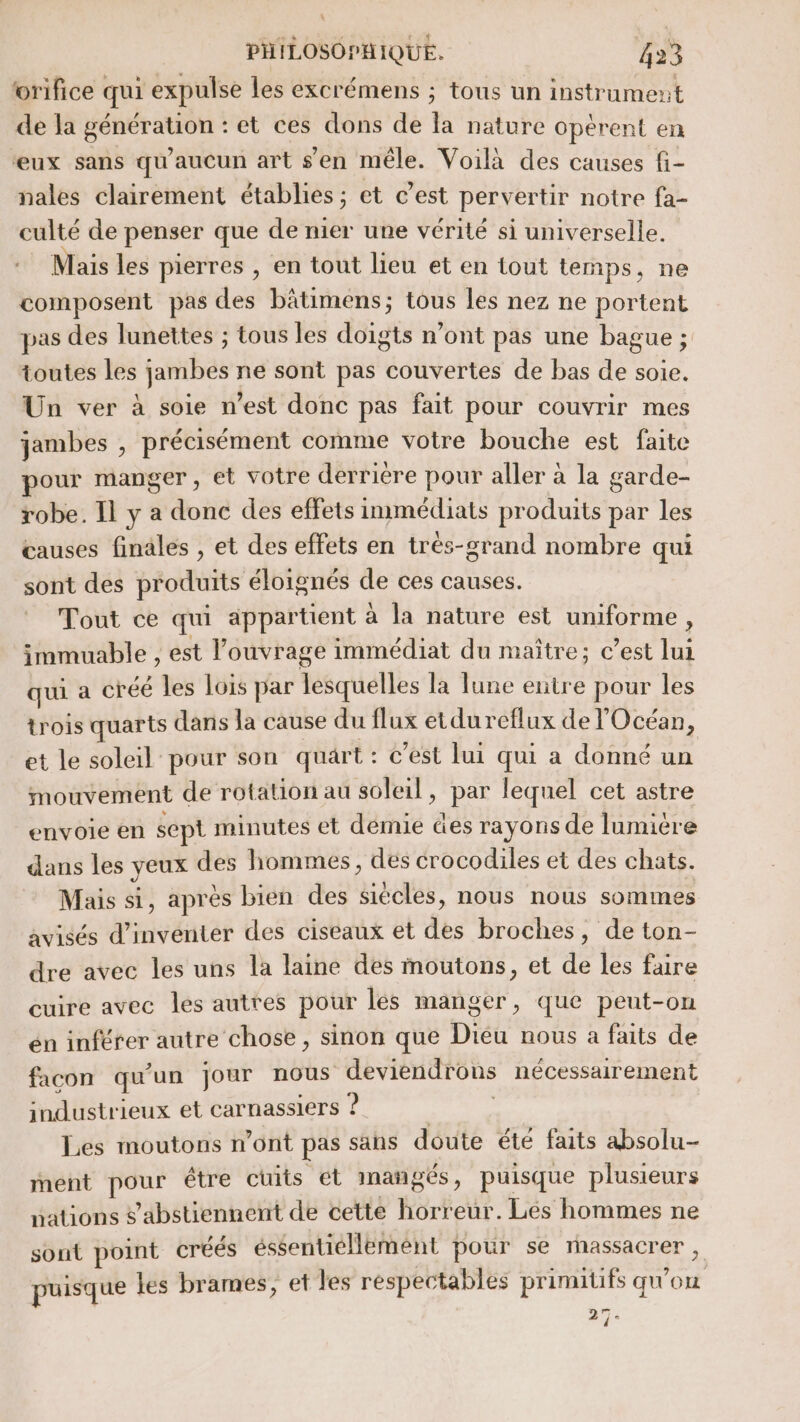 orifice qui expulse les excrémens ; tous un instrument de la génération : et ces dons de la nature opèrent en eux sans qu'aucun art s'en mêle. Voilà des causes fi- nales clairement établies ; et c’est pervertir notre fa- culté de penser que de nier une vérité si universelle. Mais les pierres , en tout lieu et en tout temps, ne composent pas des bâtimens; tous les nez ne portent pas des lunettes ; tous les doigts n’ont pas une bague ; toutes les jambes ne sont pas couvertes de bas de soie. Un ver à soie n’est donc pas fait pour couvrir mes jambes , précisément comme votre bouche est faite pour manger, et votre derrière pour aller à la garde- robe. Il y a donc des effets immédiats produits par les causes finales , et des effets en trés-grand nombre qui sont des produits éloignés de ces causes. Tout ce qui appartient à la nature est uniforme, immuable , est l'ouvrage immédiat du maître; c’est lui qui a créé les lois par lesquelles la Tune entre pour les trois quarts dans la cause du flux etdu reflux de l'Océan, et le soleil pour son quart: c'est lui qui a donné un mouvement de rotation au soleil, par lequel cet astre envoie en sept minutes et demie des rayons de lumière dans les yeux des hommes, des crocodiles et des chats. Mais si, après bien des siècles, nous nous sommes avisés d'inventer des ciseaux et des broches, de ton- dre avec les uns la laine des moutons, et de les faire cuire avec les autres pour lés manger, que peut-on én inférer autre chose , sinon que Dieu nous à faits de facon qu'un jour nous deviendrons nécessairement industrieux et carnassiers ? Les moutons n'ont pas sans doute été faits absolu ment pour étre cuits et inangés, puisque plusieurs pations $’abstiennent de cette horreur. Les hommes ne sont point créés éssentiéllement pour se massacrer , puisque les brames, et les respectables primitifs qu'on 27°