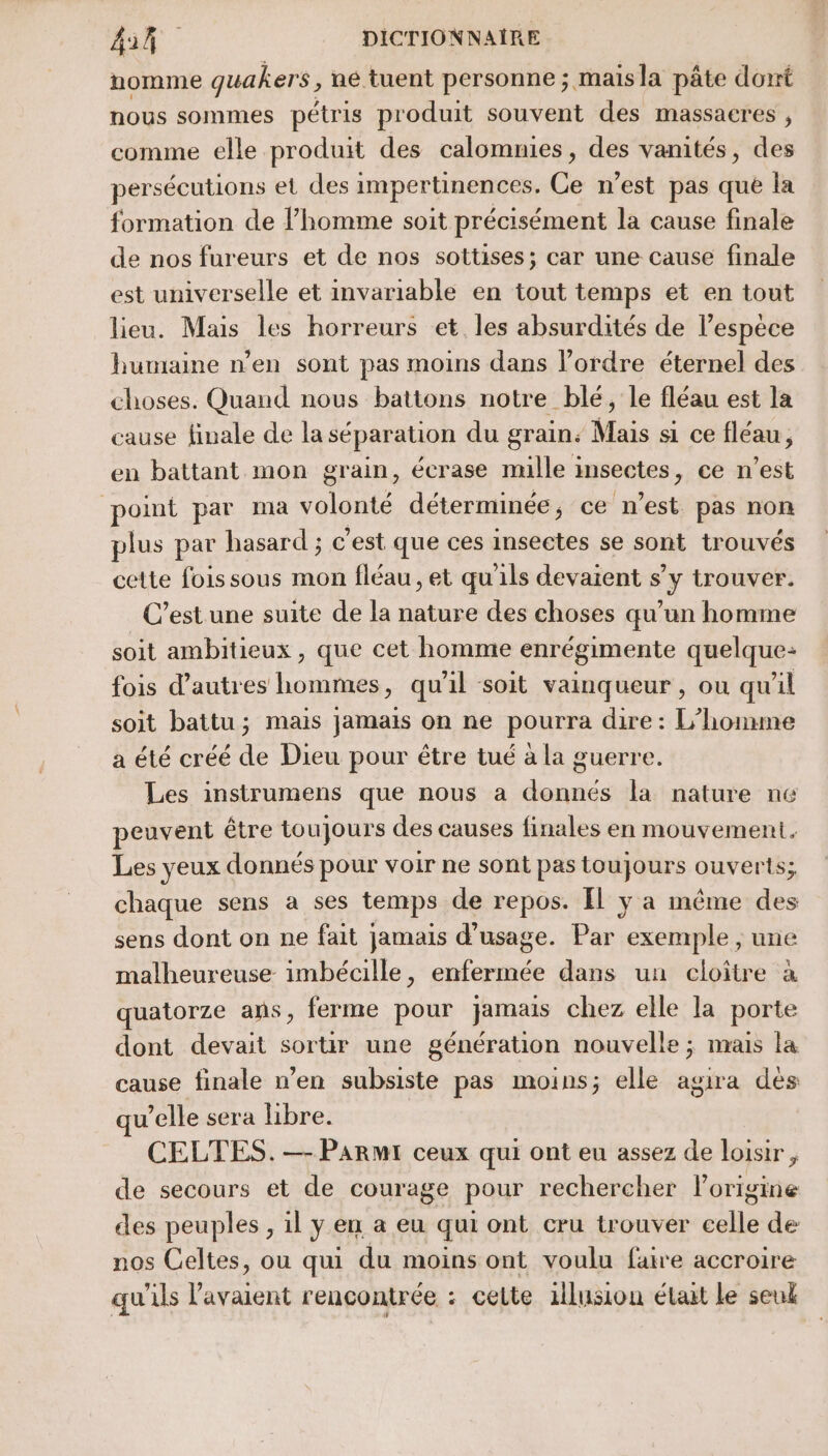 nomme quakers , ne tuent personne ; mais la pâte dont nous sommes pétris produit souvent des massacres , comme elle produit des calomnies, des vanités, des persécutions et des impertinences, Ce n’est pas que la formation de l’homme soit précisément la cause finale de nos fureurs et de nos sottises; car une cause finale est universelle et invariable en tout temps et en tout lieu. Mais les horreurs et les absurdités de l’espèce humaine n’en sont pas moins dans l’ordre éternel des choses. Quand nous battons notre blé, le fléau est la cause finale de la séparation du grain: Mais si ce fléau, en battant mon grain, écrase mulle insectes, ce n'est point par ma volonté déterminée, ce n’est pas non plus par hasard ; € est que ces insectes se sont trouvés cette fois sous mon fléau, et qu'ils devaient s’y trouver. C’est une suite de la nature des choses qu’un homme soit ambitieux , que cet homme enrégimente quelque: fois d’autres hommes, qu'il soit vainqueur , ou qu'il soit battu; mais jamais on ne pourra dire : L'homme a été créé de Dieu pour être tué à la guerre. Les instrumens que nous a donnés la nature né peuvent être toujours des causes finales en mouvement. Les yeux donnés pour voir ne sont pas toujours ouverts; chaque sens à ses temps de repos. [l y a même des sens dont on ne fait jamais d'usage. Par exemple , une malheureuse imbécille, enfermée dans un cloître à quatorze ans, ferme pour jamais chez elle la porte dont devait sortir une génération nouvelle ; mais la cause finale n’en subsiste pas moins; elle agira des qu ’elle sera libre. CELTES. — PARMI ceux qui ont eu assez de loisir, de secours et de courage pour rechercher lorigine des peuples , il ÿ en a eu qui ont cru trouver Se de nos Celtes, ou qui du moins ont voulu faire accroire qu'ils RAS rencontrée : celte 1lusion élait le seul