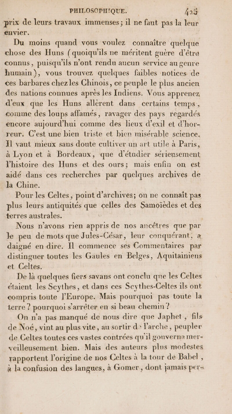 prix de leurs travaux immenses ; il ne faut pas la leur envier. | Du moins quand vous voulez connaître quelque chose des Huns ( quoiqu'ils ne méritent guère d’être connus, puisqu'ils n’ont rendu aucun service au genre humain), vous trouvez quelques faibles notices de ces barbares chez les Chinois, ce peuple le plus ancien des nations connues apres les Indiens. Vous apprenez d'eux que les Huns allérent dans certains temps, comme des loups affamés, ravager des pays regardés encore aujourd'hui comme des lieux d’exil et d’hor- reur. C’est une bien triste et bien misérable science. {1 vaut mieux sans doute cultiver un art utile à Paris, à Lyon et à Bordeaux, que d'étudier sérieusement l'histoire des Huns et des ours; mais enfin on est aidé dans ces recherches par quelques archives de la Chine. Pour les Celtes, point d'archives; on ne connaît pas plus leurs antiquités que celles des Samoïedes et des terres australes. Nous n’avons rien appris de nos ancêtres que par le peu de mots que Jules-César, leur conquérant, a daigné en dire. Il commence ses Commentaires par rss toutes les Gaules en Belges, Aquitaintens et Celtés! De là quelques fiers savans ont conclu que les Celtes étaient les Scythes, et dans ces Scythes-Celtes ils ont compris toute l’Europe. Mais pourquoi pas toute la terre ? pourquoi s'arrêter en si beau chemin ? On n’a pas manqué de nous dire que Japhet , fils de Noé, vint au plus vite, au sortir d? Parche, peupler de Celtes toutes ces vastes contrées qu'il gouverna mer- veilleusement bien. Mais des auteurs plus modestes rapportent l’origine de nos Celtes à la tour de Babel , à la confusion des langues, à Gomer , dont jamais per=