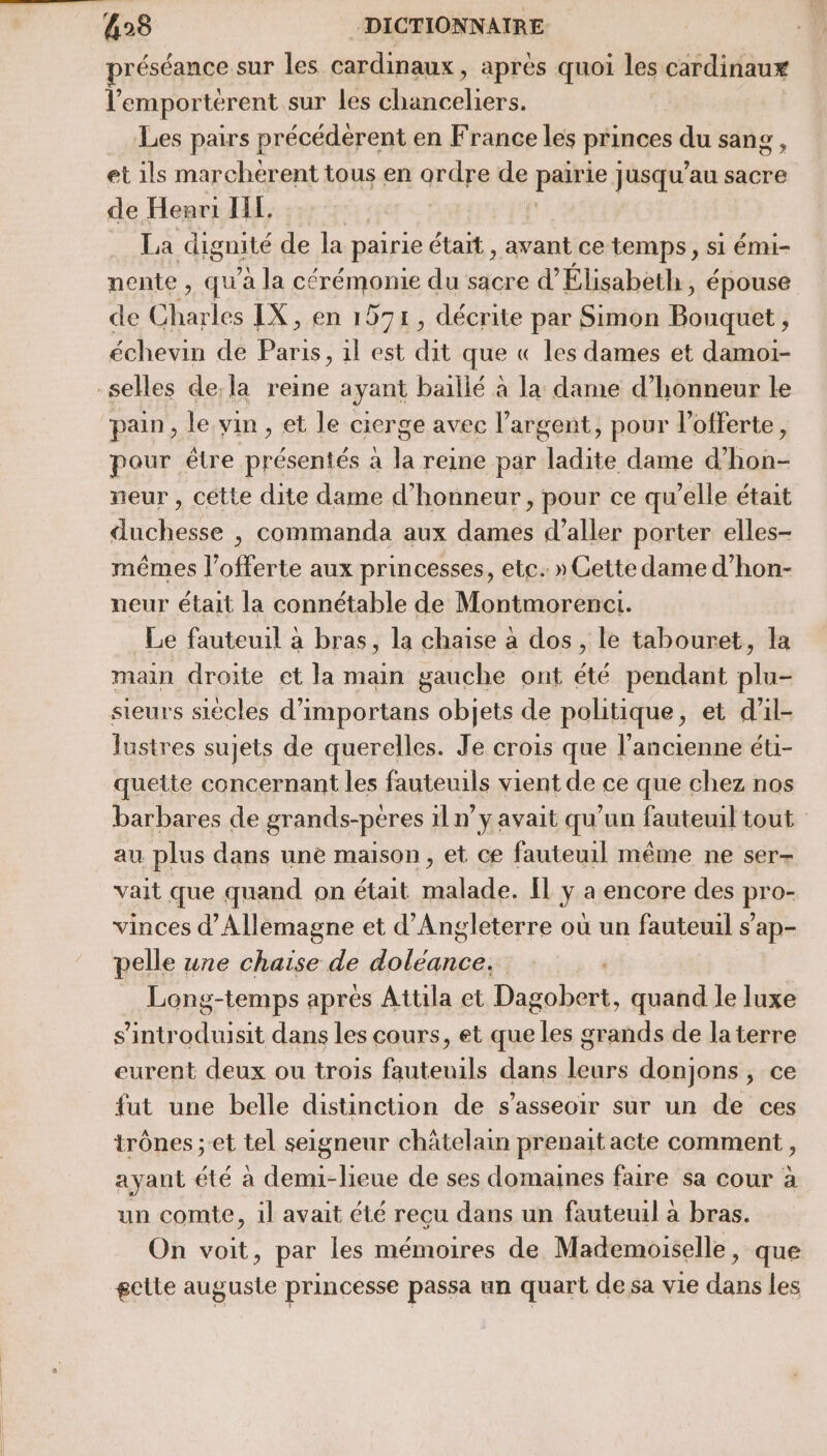 préséance sur les cardinaux, aprés quoi les cardinaux l’emportérent sur les chanceliers. Les pairs précédèrent en France les princes du sang et ils marcherent tous en ordre de paikie Jusqu'au sacre de Henri HE. . La dignité de la pairie était , avant ce temps, si émi- nente , qu'a la cérémonie du sacre d’ Élisabeth, épouse de Eharlée IX, en 1571, décrite par Simon Bouquet , échevin de Paris, il est dit que « les dames et damoi- -selles de, la reine ayant baillé à la dame d’honneur le pain, le vin , et le cicrge avec l’argent, pour l’offerte, pour être présentés a la reine par ladite dame d’hon- neur , cette dite dame d'honneur , pour ce qu'elle était duchesse , commanda aux dames d'aller porter elles- mêmes lofferte aux princesses, etc. » Cette dame d’hon- neur était la connétable de Montmorenct. Le fauteuil à bras, la chaise à dos , le tabouret, la main droite et la main gauche ont été pendant plu- sieurs siècles d’importans objets de politique, et d'il- lustres sujets de querelles. Je crois que l'ancienne éti- quette concernant les fauteuils vient de ce que chez nos barbares de grands-peres 1l n’y avait qu'un fauteuil tout au plus dans une maison , et ce fauteuil même ne ser- vait que quand on était malade. Îl y a encore des pro- vinces d'Allemagne et d'Angleterre où un fauteuil s’ap- pelle une chaise de AE Long-temps aprés Attila et DRE quand le luxe s'introdusit dans les cours, et que Les grands de la terre eurent deux ou trois fauteuils dans leurs donjons, ce fut une belle distinction de s'asseoir sur un de ces trônes ; et tel seigneur châtelain prenait acte comment , ayant été à demi-lieue de ses domaines faire sa cour à un comte, il avait été recu dans un fauteuil à bras. On voit, par les mémoires de Mademoiselle, que gctte auguste princesse passa un quart de sa vie dans les