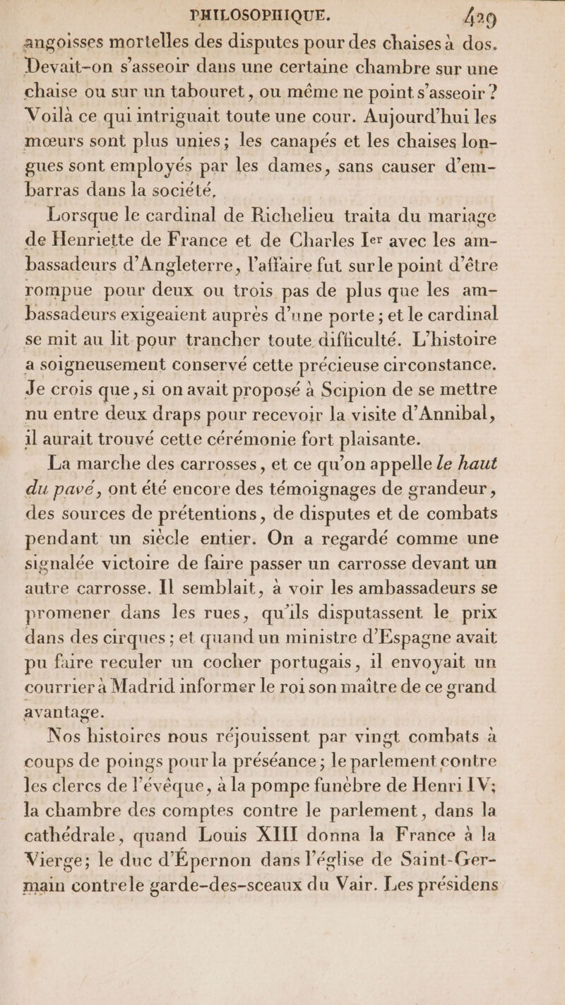 angoisses mortelles des disputes pour des chaises à dos. Devait-on s'asseoir dans une certaine chambre sur une chaise ou sur un tabouret, ou même ne point s'asseoir ? Voila ce qui intriguait toute une cour. Aujourd’hui les mœurs sont plus unies; les canapés et les chaises lon- gues sont employés par les dames, sans causer d’em- barras dans la société, Lorsque le cardinal de Richelieu traita du mariage de Henriette de France et de Charles Ier avec les am- bassadeurs d'Angleterre, l'affaire fut surle point d’être rompue pour deux ou trois pas de plus que les am- bassadeurs exigeaient auprès d’une porte ; et le cardinal se mit au lit pour trancher toute difficulté. L'histoire | a soigneusement conservé cette précieuse circonstance. Je crois que, si on avait proposé à Scipion de se mettre nu entre deux draps pour recevoir la visite d’Annibal, 1l aurait trouvé cette cérémonie fort plaisante. La marche des carrosses, et ce qu’on appelle le haut du pavé, ont été encore des témoignages de grandeur, des sources de prétentions, de disputes et de combats pendant un siècle entier. On a regardé comme une signalée victoire de faire passer un carrosse devant un autre carrosse. Il semblait, à voir les ambassadeurs se promener dans les rues, qu'ils disputassent le prix dans des cirques ; et quand un ministre d'Espagne avait pu faire reculer un cocher portugais, 1l envoyait un courrier à Madrid informer le roi son maître de ce grand avantage. Nos or nous réjouissent par vingt combats à coups de poings pour la préséance ; le sed contre Jes clercs de l’évêque, à la pompe funeébre de Henri LV; la chambre des comptes contre le parlement, dans la cathédrale, quand Louis XIIT donna la France à la Vierge; le dué d’ Épernon dans l’église de Saint-Ger- main contrele garde-des-sceaux je Vair. Les présidens