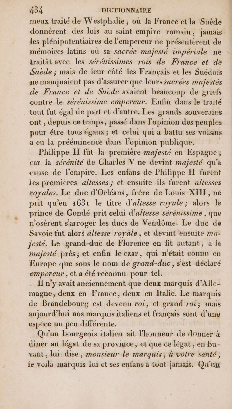 meux traité de Westphalie, où la France et la Suède donnérent des loïs au saint empire romain, jamais les plénipotentiaires de l'empereur ne présentèrent de mémoires latins où sa sacrée majesté impériale ne traitât avec les seéreénissimes rois de France et de Suède ; mais de leur côté les Français et les Suédois ne manquaient pas d'assurer que leurs sacrées majestes de France et de Suède avaient beaucoup de griefs contre le sérenissime empereur. Enfin dans le traité tout fut égal de part et d'autre. Les grands souverains ont , depuis ce temps, passé dans lopinion des peuples pour être tous égaux; et celui qui a battu ses voisins a eu la prééminence dans l’opinion publique. Philippe IT fut la première majesté en Espagne ; car la sérénité de Charles V ne devint majesté qu'a cause de l’empire. Les enfans de Philippe IL furent les premieres altesses ; et ensuite ils furent altesses royales. Le duc d'Orléans, frère de Louis XIII, ne prit qu'en 1631 le titre d’altesse royale; alors le prince de Condé prit celui d’altesse sérénissimé , que n’osérent s’'arroger les ducs de Vendôme. Le duc de Savoie fut alors altesse royale, et devint ensuité r4- jesté. Le grand-duc de Florence en fit autant, à la majesté près; et enfin le czar, qui n’était connu en Europe que sous le nom de grand-duc, s'est déclaré empereur , et a été reconnu pour tel. 1] n’y avait anciennement que deux marquis d’Alle- magne ; deux en France, deux en Italie. Le marquis de Brändebourg est devenu rot, et grand roi; mais aujourd’hui nos marquis italiens et français sont d’une espèce un peu différente. Qu'un bourgeois italien ait l’honneur de donner à diner au légat de sa province, et que ce légat , en bu- vant, lui dise, monsieur le marquis, &amp; votre santé, le voila marquis lui et ses enfans à tout jamais, Qu'un