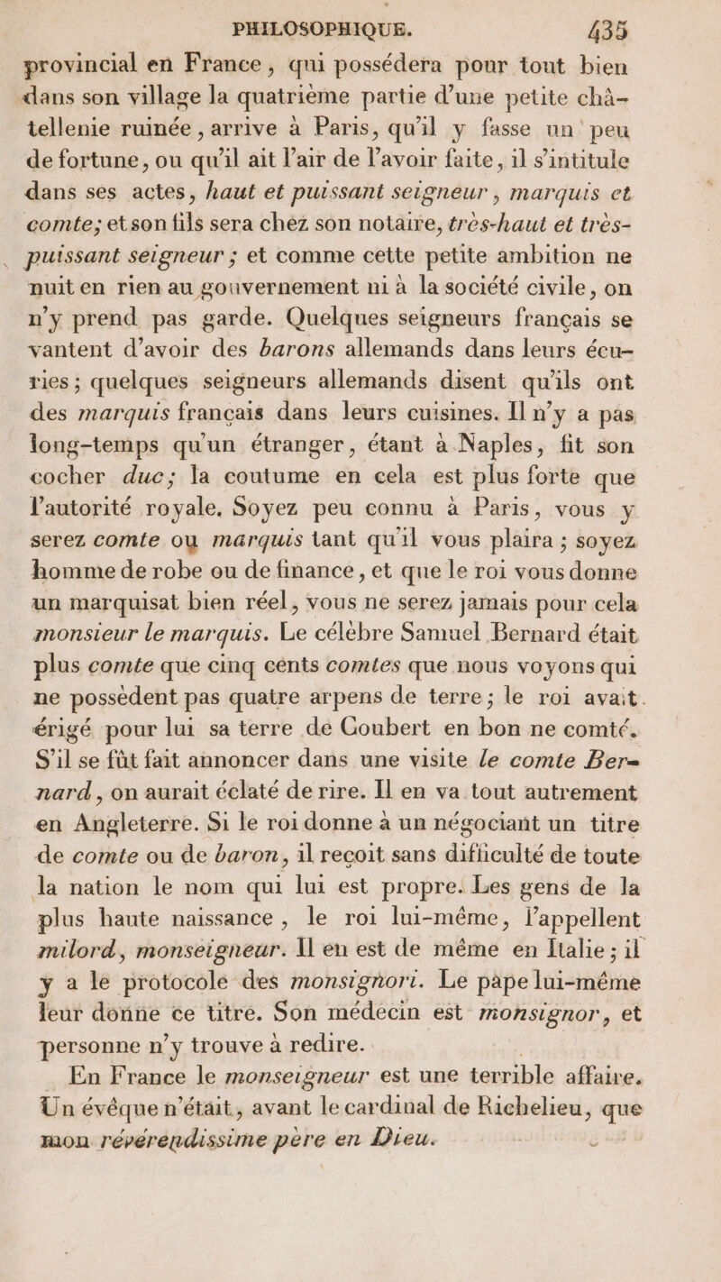 provincial en France, qui possédera pour tout bien dans son village la quatrième partie d’une petite chà- tellenie ruinée , arrive à Paris, qu'il y fasse un peu de fortune, ou qu'il ait l'air de l'avoir faite, il s'intitule dans ses actes, haut et puissant seigneur , marquis et comte; etson fils sera chez son notaire, tres-haut et très- . puissant seigneur ; et comme cette petite ambition ne nuit en rien au gouvernement ni à la société civile, on n'y prend pas garde. Quelques seigneurs français se vantent d’avoir des barons allemands dans leurs écu-- ries ; quelques seigneurs allemands disent qu'ils ont des marquis français dans leurs cuisines. Il n’y a pas long-temps qu'un étranger, étant à Naples, fit son cocher duc; la coutume en cela est plus forte que l'autorité royale, Soyez peu connu à Paris, vous y serez comte où marquis tant quil vous plaira ; soyez homme de robe ou de finance , et que le roi vous donne un marquisat bien réel, vous ne serez jamais pour cela monsieur le marquis. Le célèbre Samuel Bernard était plus comte que cinq cents comtes que nous voyons qui ne possedent pas quatre arpens de terre; le roi avait. érigé pour lui sa terre de Goubert en bon ne comté. S’il se füt fait annoncer dans une visite le comte Ber= nard, on aurait éclaté de rire. Il en va tout autrement en Angleterre. Si le roi donne à un négociant un titre de comte ou de baron, 1l reçoit sans dificulté de toute la nation le nom qui lui est propre. Les gens de la plus haute naissance, le roi lui-même, l’appellent milord, monseigneur. Il en est de même en Italie ; il y a le protocole des monsigñori. Le pape lui-même leur donne ce titre. Son médecin est monsignor, et personne n’y trouve à redire. … En France le monseigneur est une terrible affaire. Un évêque n’était, avant le cardinal de Richelieu, que mon réverendissime pere en Dieu.