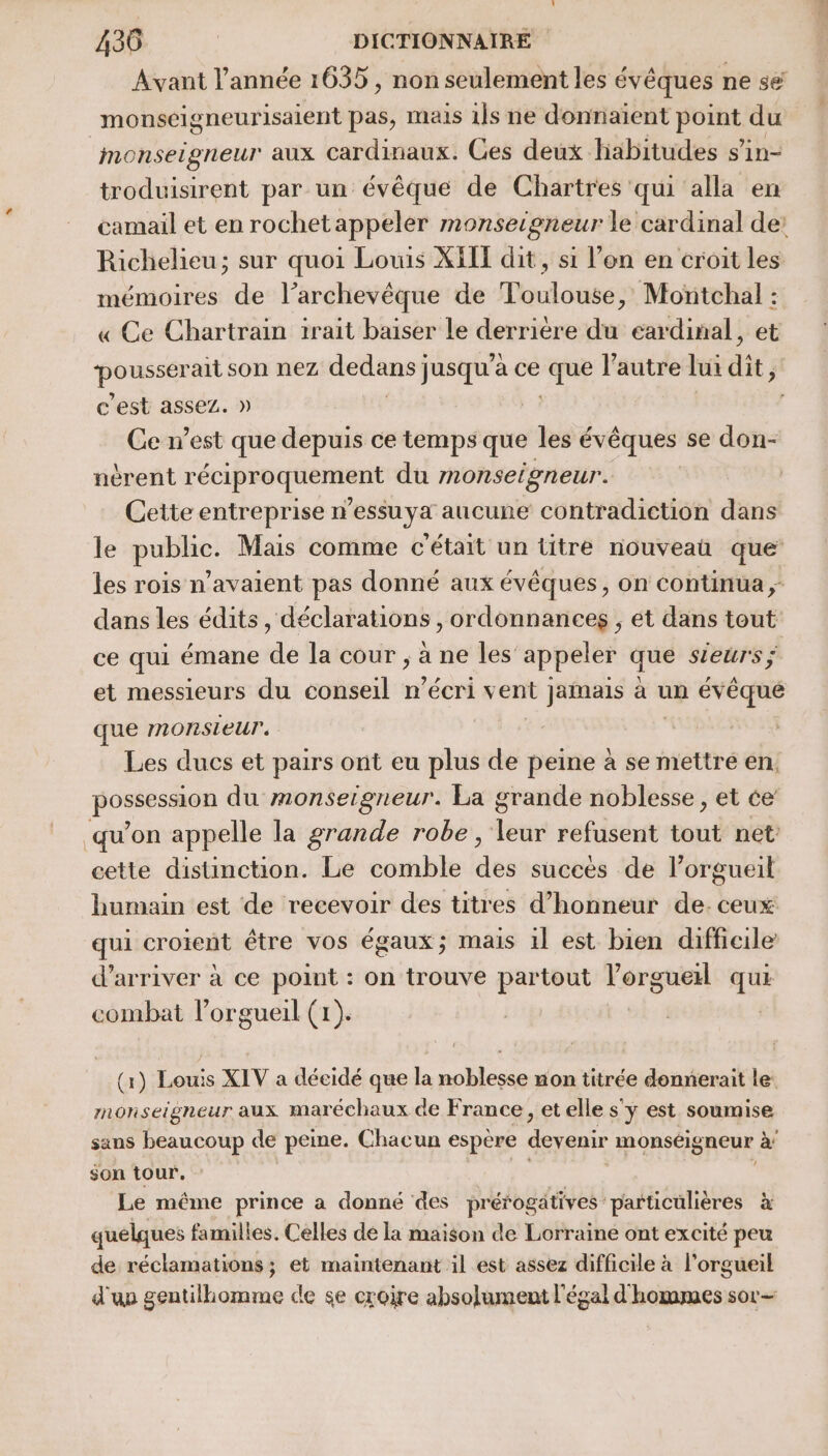 Avant l’année 1635 , non seulement les évêques ne sé monséigneurisaient pas, mais 1]s ne donnaient FOIE du monseigneur aux cardinaux. Ces deux. habitudes s’in- troduisirent par un évêque de Chartres qui alla en Richelieu; sur quoi Louis XEI dit, si l’on en croit les mémoires de l’archevêque de Toulouse, Montchal : « Ce Chartrain trait baiser le derrière du cardinal, et a peo re son nez dedans} jusqu'a ce que l’autre lui dit, c’est assez. Ce n’est de depuis ce temps que les évêques se don- ncrent réciproquement du monsetgneur. | | Cette entreprise n’essuya aucune contradiction dans le public. Mais comme c'était un titre nouveaü que les rois n'avaient pas donné aux évêques, on continua ; dans les édits, déclarations , ordonnances , et dans tout ce qui émane de la cour , à ne les appeler que sieurs ÿ et messieurs du conseil n’écri vent jamais à un évêque que monsieur. Les ducs et pairs ont eu plus de me à se mettre en. pores du monsergneur. La grande noblesse , et ce qu’on appelle la grande robe, FAR refusent tout net: cette distinction. Le comble ds succés de l’orgueil humain est de recevoir des titres d'honneur de. ceux qui croient être vos égaux; mais 1l est bien difficile d'arriver à ce point : on trouve partout l’orguel qui combat l’orgueil (x). | (x) Louis XIV a déeidé que la noblesse non titrée donnerait le: monseigneur aux maréchaux de France, et elle s'y est soumise sans beaucoup de peme. Chacun espère devenir monséigneur à son tour. Le même prince a donné des prérogatives particulières à quelques familles. Celles dé la maison de Lorraine ont excité peu de réclamations; et maintenant il est assez difficile à l'orgueil d'up gentilhomme de se croire absolument l'égal d hommes sor-