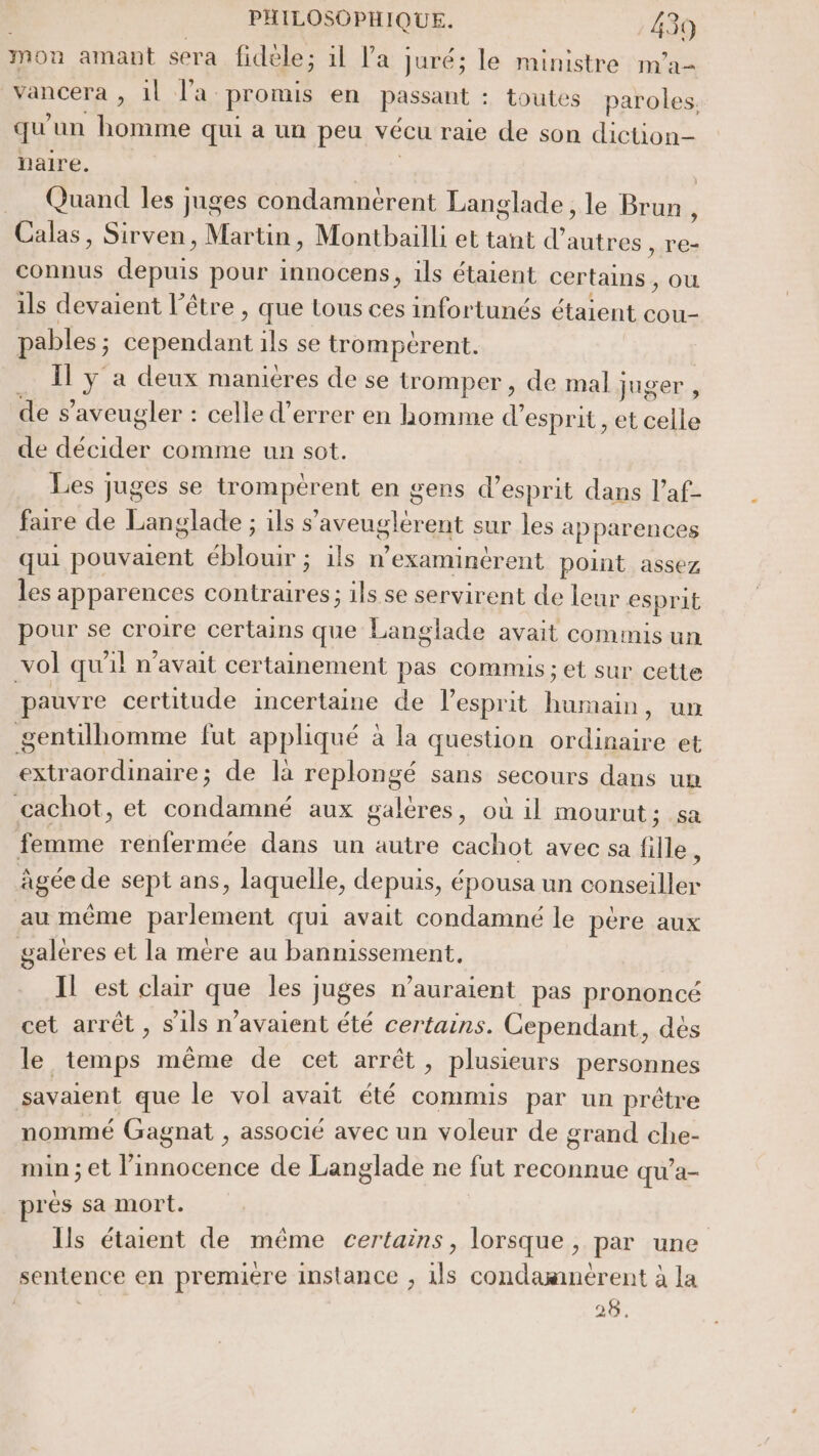 mon amant sera fidèle; il l’a : juré; le ministre m’a- vancera , 1l l'a. promis en passant : toutes paroles, qu un homme qui a un peu vécu raie de son diction- naire. Quand les juges condamnérent Langlade, le Bruni, Calas, Sirven, Martin, Montbailli et tant d’ autres , re- connus depuis pour innocens, ils étaient certains, ou ils devaient l'être , que tous ces infortunés étaient cou- pables ; ul ils se trompcrent. Il y a deux manieres de se tromper , de mal juger, des ’aveugler : celle d’errer en homme d’ esprit , et celle de LEE comme un sot. Les juges se trompèrent en gens d'esprit dans l’af- faire de Langlade ; ils s’'aveuglérent sur les ai pparences qui pouvaient éblouir ; ils n examinérent point assez les apparences contraires; ils se servirent de leur esprit pour se croire certains que Langlade avait commis un vol qu 1] n'avait certainement pas commis ; et sur cette pauvre certitude incertaine de l’esprit humain, un gentilhomme fut appliqué à la question ordinaire et extraordinaire; de là replongé sans secours dans un cachot, et condamné aux galères, où il mourut ; sa femme renfermée dans un autre cachot avec sa fille, âgée de sept ans, laquelle, depuis, épousa un conseiller au même parlement qui avait condamné le pére aux galéres et la mère au bannissement, Il est clar que les juges n'auraient pas prononcé cet arrêt , s'ils n'avaient été certains. Cependant, dés le temps même de cet arrêt, plusieurs personnes savaient que le vol avait été commis par un prêtre nommé Gagnat , associé avec un voleur de grand che- min ; et l'innocence de Langlade ne fut reconnue qu’a- prés sa mort. Ils étaient de même certains, lorsque, par une sentence en premiere instance , ils condamnérent à a | 28.