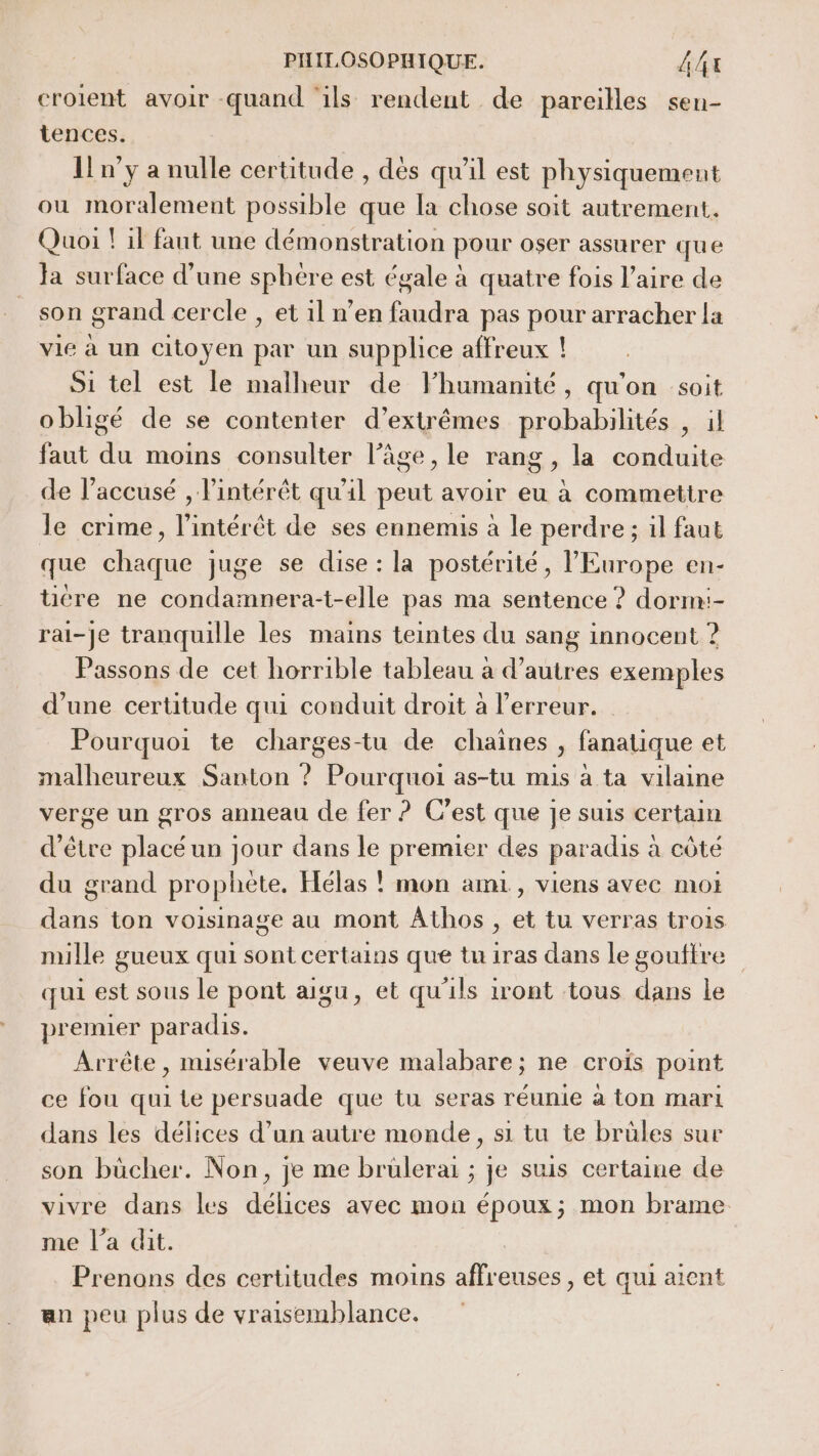 croient avoir quand ‘ils rendent de pareilles sen- tences. [n'y a nulle certitude , dès qu'il est physiquement ou moralement possible que la chose soit autrement. Quoi ! il faut une démonstration pour oser assurer que Ja surface d’une sphere est égale à quatre fois l'aire de son grand cercle , et il n’en faudra pas pour arracher la vie à un citoyen par un supplice affreux ! Si tel est le malheur de Fhumanité, qu'on soit obligé de se contenter d’extrêmes probabilités , il faut du moins consulter l’âge, le rang , la conduite de l’accusé , l'intérêt qu'il peut avoir eu à commettre le crime, l'intérêt de ses ennemis à le perdre ; il faut que chaque juge se dise : la postérité, l'Europe en- tire ne condamnera-t-elle pas ma sentence ? dorm:- rai-je tranquille les mains teintes du sang innocent ? Passons de cet horrible tableau a d’autres exemples d’une certitude qui conduit droit à l'erreur. Pourquoi te charges-tu de chaines, fanatique et malheureux Santon ? Pourquoi as-tu mis à ta vilaine verge un gros anneau (le fer ? Cest que Je suis certain d'être placé un jour dans le premier des paradis à côté du grand prophète, Hélas ! mon ami, viens avec moi dans ton voisinage au mont Athos , et tu verras trois mille gueux qui sont certains que tu iras dans le gouftre qui est sous le pont aigu, et qu'ils iront tous dans le premier paradis. Arrête , misérable veuve malabare; ne croïs point ce fou qui te persuade que tu seras réunie à ton mari dans les délices d’un autre monde, si tu te brüles sur son bücher. Non, je me brulerai ; je suis certaine de vivre dans les délices avec mon époux; mon brame me l’a dit. Prenons des certitudes moins affreuses , et qui aient an peu plus de vraisemblance.