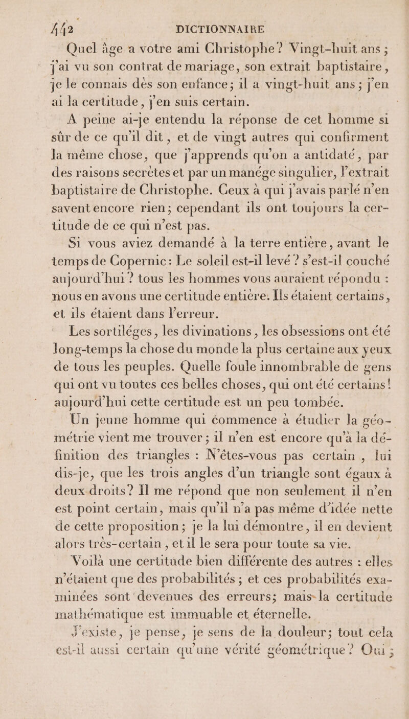 Quel âge a votre ami Christophe? Vingt-huit ans ; J'ai vu son contrat de mariage, son extrait baptüstaire, je le connais dés son enfance; il a vingt-huit ans; j'en ai la certitude, j'en suis certain. À peine ai-je entendu la réponse de cet homme si sûr de ce qu'il dit, et de vingt autres qui confirment la même chose, que j'apprends qu'on a antidaté, par des raisons secretes et par un manége singulier, lextrait baptistaire de Christophe. Ceux à qui j'avais parlé n’en savent encore rien; cependant ils ont toujours la cer- titude de ce qui n’est pas. Si vous aviez demandé à la terre entière, avant le temps de Copernic: Le soleil est-il levé ? s'est-il couché aujourd’hui ? tous les hommes vous auraient répondu : nous en avons une certitude enticre. Ils étaient certains, et 1ls étaient dans l'erreur. Les sortiléges, les divinations, les obsessions ont été long-temps h cHbse du monde la plus certaine aux yeux de tous les peuples. Quelle foule innombrable de gens qui ont vu toutes ces belles choses, qui ont été certains! aujourd’hui cette certitude est un peu tombée. Ün jeune homme qui éommence à étudier la géo- métrie vient me trouver ; il n’en est encore qu’à la dé- finition des triangles : N’êtes-vous pas certain , lui dis-je, que les trois angles d’un triangle sont égaux à deux droits ? Il me répond que non seulement il n’en est point certain, mais qu'il n'a pas même d’idée nette de cette pr oposilion ; ; je la lui démontre, il en devient alors trés-certain , et il le sera pour toute sa vie. Voilà une certitude bien différente des autres : elles n'étaient que des probabilités ; et ces probabilités exa- minées sont devenues des erreurs; mais-la certitude mathématique est immuable et éternelle. d'existe, je pense, je seus de la douleur; tout cela est-il aussi certain qu'une vérité géométrique ? Oui ;