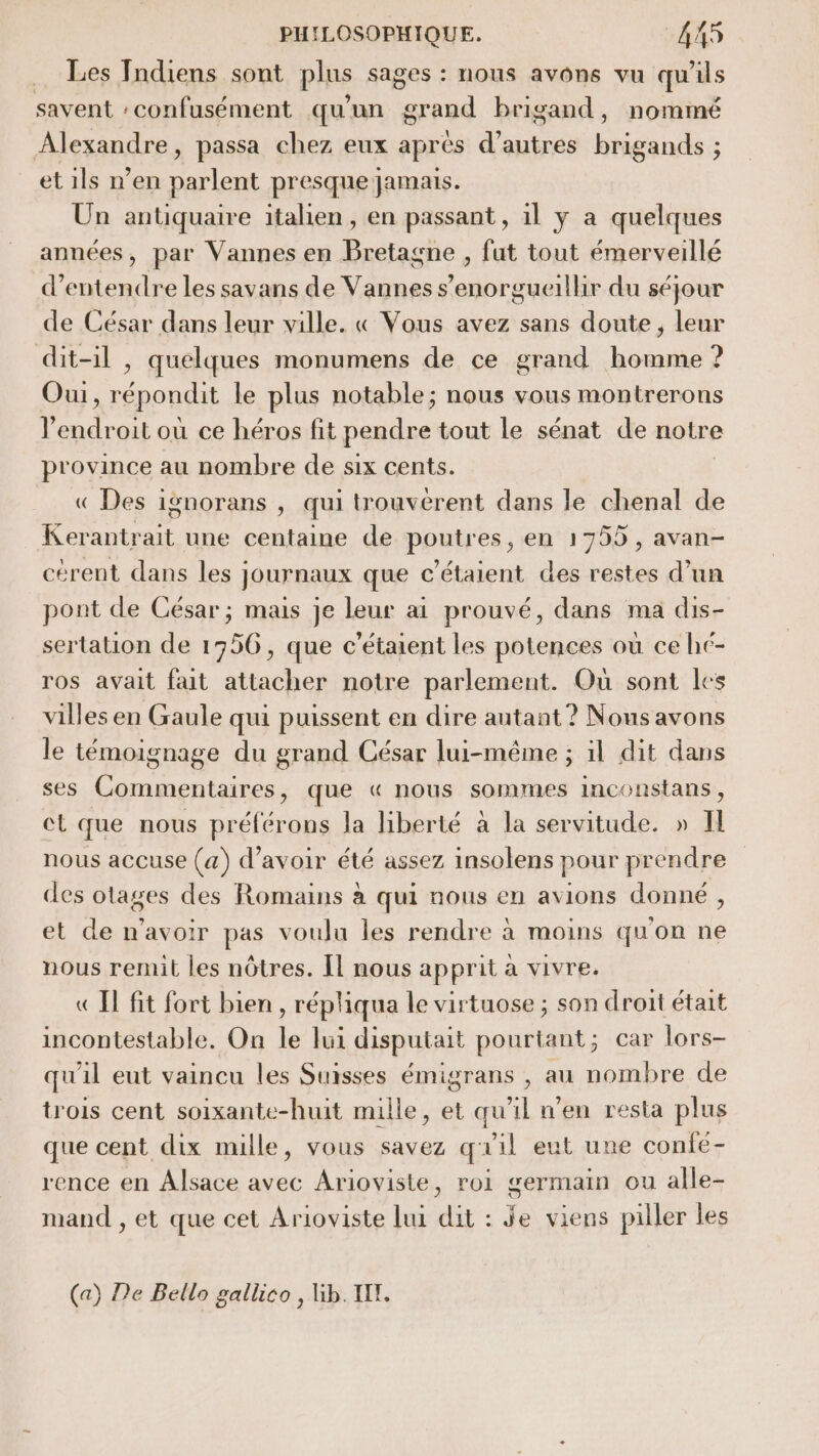 Les Indiens sont plus sages : nous avons vu qu'ils savent :confusément qu'un grand brigand, nommé Alexandre, passa chez eux aprés d’autres brigands ; et ils n’en parlent presque jamais. Un antiquaire italien, en passant, il y a quelques années, par Vannes en Bretagne , fut tout émerveillé d'entendre les savans de Vannes s’enorgueilhir du séjour de César dans leur ville. « Vous avez sans doute, leur dit-il , quelques monumens de ce grand homme ? Oui, répondit le plus notable; nous vous montrerons endroit où ce héros fit pendre tout le sénat de notre province au nombre de six cents. « Des ignorans , qui trouverent dans le chenal de Kerantrait une centaine de poutres, en 1755, avan- cérent dans les journaux que c’étaient des restes d’un pont de César ; mais je leur ai prouvé, dans ma dis- sertation de 1356, que c’étaient les potences où ce hc- ros avait fait attacher notre parlement. Où sont les villes en Gaule qui puissent en dire autant ? Nous avons le témoignage du grand César lui-même ; il dit dans ses Commentaires, que « nous sommes inconstans, ct que nous préférons la liberté à la servitude. » l nous accuse (a) d’avoir été assez insolens pour prendre des otages des Romains à qui nous en avions donné, et de n'avoir pas voulu les rendre à moins qu'on ne nous remit les nôtres. Il nous apprit a vivre. «Il fit fort bien, répliqua le virtuose ; son droit était incontestable. On le lui disputait pourtant; car lors- qu'il eut vaincu les Suisses émigrans , au nombre de trois cent soixante-huit mille, et qu'il n'en resta plus que cent dix mille, vous savez quil eut une confé- rence en Alsace avec Arioviste, roi germain ou alle- mand , et que cet Arioviste Lui dit : Je viens piller les (a) De Bello gallico , Gb. TT.