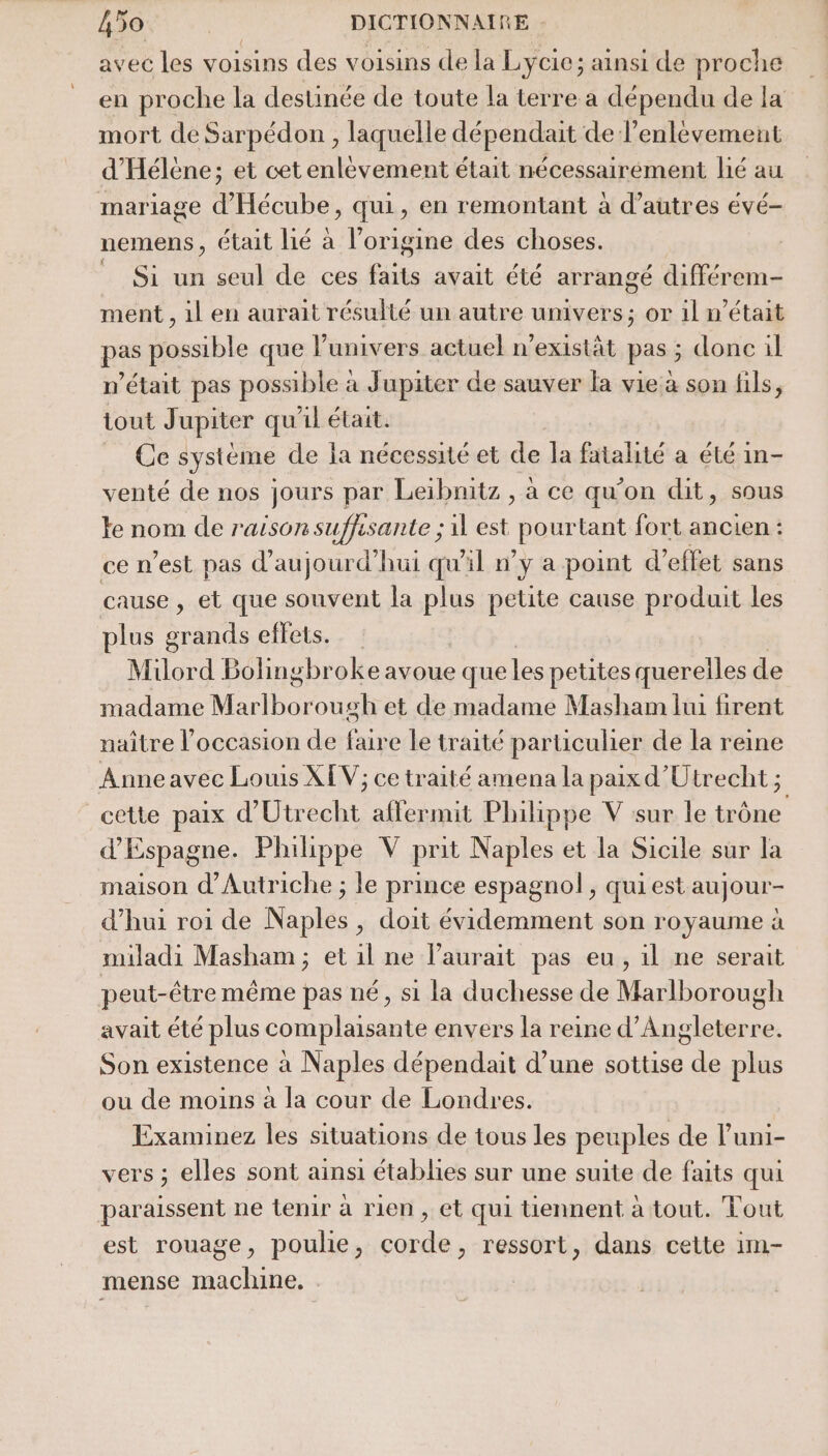 avec les voisins des voisins de la Lycie; ainsi de proche en proche la destinée de toute la terre a dépendu de la mort de Sarpédon , laquelle dépendait de l'enlèvement d'Hélène; et cetenlèvement était nécessairement lié au mariage d'Hécube, qui, en remontant à d’autres évé- nemens, était lié à l’origine des choses. Si un seul de ces faits avait été arrangé différem- ment , il en aurait résulté un autre univers; or il n’était pas possible que l'univers actuel n’existät pas ; donc il n'était pas possible à Jupiter de sauver la vie a son fils, tout Jupiter qu'il était. Ce système de la nécessité et de la fatalité a été in- venté de nos jours par Leibnitz , à ce qu’on dit, sous Fe nom de raison suffisante ; il est pourtant fort ancien : ce n’est pas d'aujourd'hui qu'il ny a point d'effet sans cause , et que souvent la plus petite cause produit les plus grands effets. Miülord Bolingbroke avoue que les petites querelles de madame Mali os sh et de madame Masham lui firent naître l’occasion de faire le traité particulier de la reine Anneavec Louis XEV; ce traité amena la paix d'Utrecht ; cette paix d’Utrecht aflermit Philippe V sur le trône d'Espagne. Philippe V prit Naples et la Sicile sur la maison d'Autriche ; le prince espagnol, qui est aujour- d’hui roi de Naples, doit évidemment son royaume à miladi Masham ; et il ne l'aurait pas eu, il ne serait peut-être même pas né, si la duchesse de Marlborough avait été plus complaisante envers la reine d'Angleterre. Son existence à Naples dépendait d’une sottise fu plus ou de moins à la cour de Londres. Examinez les situations de tous les peuples de luni- vers ; elles sont ainsi établies sur une suite de faits qui paraissent ne tenir à rien , et qui tiennent à tout. Tout est rouage, poulie, come , ressort, dans cette im- mense noire |