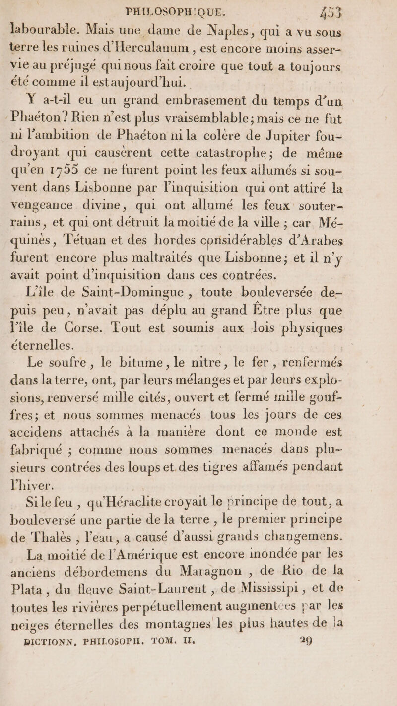 labourable. Mais une dame de Naples, qui a vu sous terre les ruines d’ Herculanum , est encore moins asser- vie au préjugé qui nous fait croire que tout a fegjours été comme il estaujourd’hui. Ÿ at-il eu un grand embrasement du temps d’un Phaëéton? Rien n’est plus vraisemblable; mais ce ne fut 1 l'ambition de Phaéton ni la colére de Jupiter fou- droyant qui causérent cette catastrophe; de même qu'en 1755 ce ne furent point les feux allumés si sou- vent dans Lisbonne par linquisition qui ont attiré la vengeance divine, qui ont allumé les feux souter- rains, et qui ont détruit la moitié de la ville ; car Mé- quinés, Tétuan et des hordes considérables d’Arabes furent encore plus maltraités que Lisbonne; et il n’y avait point d’inquisition dans ces contrées. L'ile de Saint-Domingue , toute bouleversée de- puis peu, n'avait pas déplu au grand Être plus que l'ile de Corse. Tout est soumis aux lois physiques éternelles. | | Le soufre , le bitume, le nitre, le fer , renfermés dans laterre, ont, par leurs mélanges et par leurs explo- sions, renversé mille cités, ouvert et fermé miile gouf- fres; et nous sommes menacés tous les jours de ces accidens attachés à la maniére dont ce monde est fabriqué ; comme nous sommes menacés dans plu- sieurs contrées des loups et. des tigres affamés pendant l'hiver. Sile feu , qu Mrelie croyait le » rincipe de tout, a ue une parte de la terre , le premier principe de Thales , l’eau , a causé d’aussi grands changemens. . La moitié de l'Amérique est encore imondée par les anciens débordemens du Maragnon , de Rio de la Plata , du fleuve Saint-Laurent , de Mississipi, et de toutes les rivières perpétuellement augmentées par les neiges éternelles des montagnes les plus hautes de la DICTIONN, PHILOSOPH. TOM. I. 29