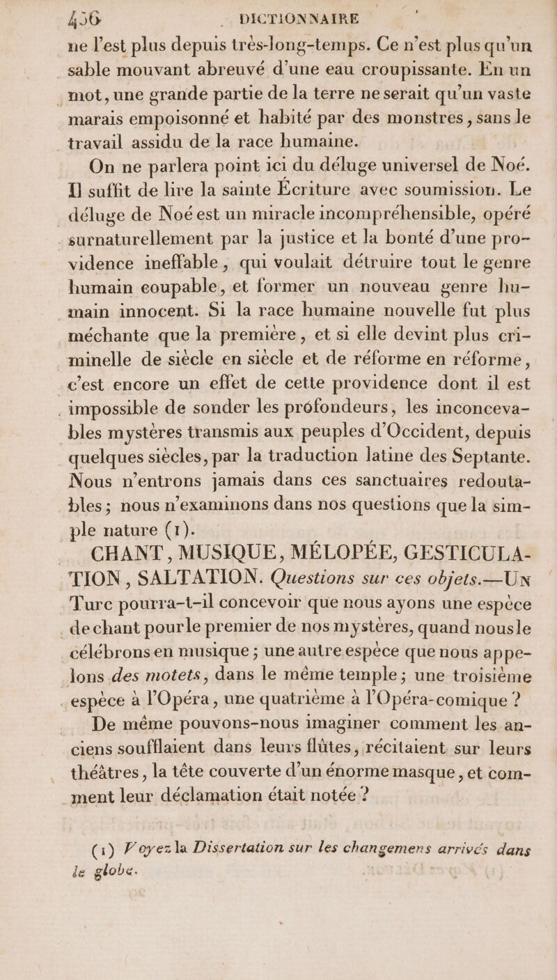 ne l’est plus depuis trés-long-temps. Ce n’est plus qu'un sable mouvant abreuvé d’une eau croupissante. En un . mot, une grande partie de la terre ne serait qu'un vaste marais empoisonné et habité par des monstres, sans le travail assidu de la race humaine. On ne parlera point 1c1 du déluge universel de Noé. {] suffit de lire la sainte Ecriture avec soumission. Le déluge de Noé est un nuracle incompréhensible, opéré -surnaturellement par la justice et la bonté d’une pro- vidence ineffable, qui voulait détruire tout le genre humain coupable, et former un nouveau genre hu- nain innocent: S1 la race humaine nouvelle fut plus méchante que la première, et si elle devint plus cri- _minelle de siècle en siècle et de réforme en réforme, c’est encore un effet de cette providence dont il est impossible de sonder les préfondeurs, les inconceva- bles mystères transmis aux peuples d'Occident, depuis quelques siècles, par la traduction latine des Septante. Nous n’entrons jamais dans ces sanctuaires redouta- bles; nous n’examinons dans nos questions que la sim- ple nature (1). . CHANT, MUSIQUE, MÉLOPÉE, GESTICULA- TION , SALTATION. Questions sur ces objets.—Un Turc pourra-t-1l concevoir que nous ayons une espèce de chant pourle premier de nos mystères, quand nousle célébronsen musique ; une autre espèce que nous a ppe- lons des motets, dans le même temple ; une troisième espèce à l'Opéra, une quatrième à l'Opéra-comique ? De même pouvons-nous imaginer comment les an- ciens soufflaient dans leurs ilütes, récitaient sur leurs théâtres, la tête couverte d’un énorme masque , et com- ment leur déclamation était notée ? (1) Voyez la Dissertation sur les changemens arrivés dans de globe.