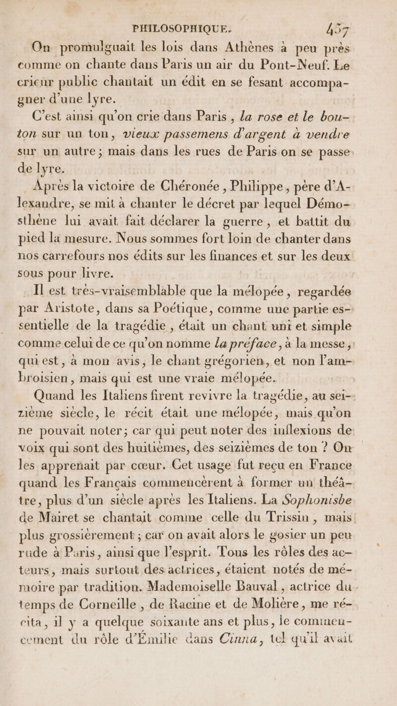 On promulguait les lois dans Athènes à peu près comme on chante dans Paris un air du Pont-Neuf. Le cricur publie chantait un édit en se fesant accompa- gner d’une lyre. C’est ainsi qu'on crie dans Paris , la rose et le bou- ton sur un ton, vieux passemens d'argent a vendre sur un autre; mais dans les rues de Paris on se passe. de lyre. Apres la victoire de Chéronée , Philippe, père d’A- lexandre, se mit à chanter le décret par lequel Démo- sthène lui avait fait déclarer la guerre, et battit du pied la mesure. Nous sommes fort loin de chanter dans nos carrefours nos édits sur les finances et sur les deux sous pour livre. Il est trés-vraisemblable que la mélopée, regardée par Aristote, dans sa Poétique, comme une partie es- sentielle de la tragédie , était un chant unt et simple comme celui de ce qu'on nomme la préface, a la messe, quiest, à mon avis, le chant grégorien, et non l’am- broisien , mais qui est une vraie mélopée. Quand les Italiens firent revivre la tragédie, au sei-- zième siècle, le récit était une mélopée, mais qu’on ne pouvait noter; car qui peut noter des inflexions de voix qui sont des huitièmes, des seizièmes de ton ? On les apprenait par cœur. Get usage fut recu en France quand les Français commencérent à former un théà- tre, plus d’un siècle apres les ltaliens. La Sophonisbe de Mairet se chantait comme celle du Trissin , mais plus grossièrement ; car on avait alors le gosier un peu rude à Paris, ainsi que l'esprit. Tous les rôles des ac- teurs, mais surtout des actrices, étaient notés de mé- moire par tradition. Mademoiselle Bauval , actrice du. temps de Corneille , de Racine et de dE. me ré- cita, 1] ya a quelque soixante ans et plus, le comimeu- cement du rôle d’Émilie dans Cinna, tel qu'il avait