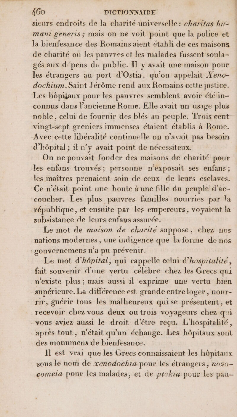 sieurs endroits de la charité umiverselle : charitas hur- mani generis ; mais On ne voit point que la police et la bienfesance des Romains aient établi de ces maisons de charité où les pauvres et les malades fussent soula- gés aux d‘pens du publie. IT y avait une maison pour les étrangers au port d'Ostia, qu'on appelait Yeno- dochium. Saint Jérôme rend aux Romains cette justice. Les hôpaux pour les pauvres semblent avoir été in- connus dans l’ancienne Rome. Elle avait un usage plus noble, celui de fournir des blés au peuple. Trois eent vingt-sept greniers immenses étaient établis a Rome. Avec cette libéralité continuelle on n'avait pas besoin d'hôpital ; 1l n’y avait pont de nécessiteux. On ne pouvait fonder des maisons de charité pour les enfans trouvés : personne n’exposait ses enfans ; les maîtres prenaient som de ceux de leurs esclaves. Ce n’était point une honte à une fille du peuple d’ac- coucher. Les plus pauvres familles nourries par la république, et ensuite par les empereurs, voyaient la subsistance de leurs enfans assurée. Le mot de maison de charité suppose, chez nos nations modernes , une indigence que la forme de nos gouvernemens n’a pu prévenir. Le mot d'hôpital, qui rappelle celui d’hospitalité, fait souvenir d’une vertu célebre chez les Grecs qui n'existe plus ; mais aussi 1l exprime une vertu bien supérieure. La différence est grande entre loger, nour- rir, guérir tous les malheureux qui se présentent, et recevoir chez vous deux ou trois voyageurs chez qui vous aviez aussi le droit d’être reçu. L'hospitalité, apres tout, n était qu’ un échange. Les hôpitaux sont des monumens de bienfesance. Il est vrai que les Grecs connaissaient les hôpitaux sous le nom de xenodochia pour les étrangers, n0z0- comeia pour les malades, et de ptokia pour les pau-