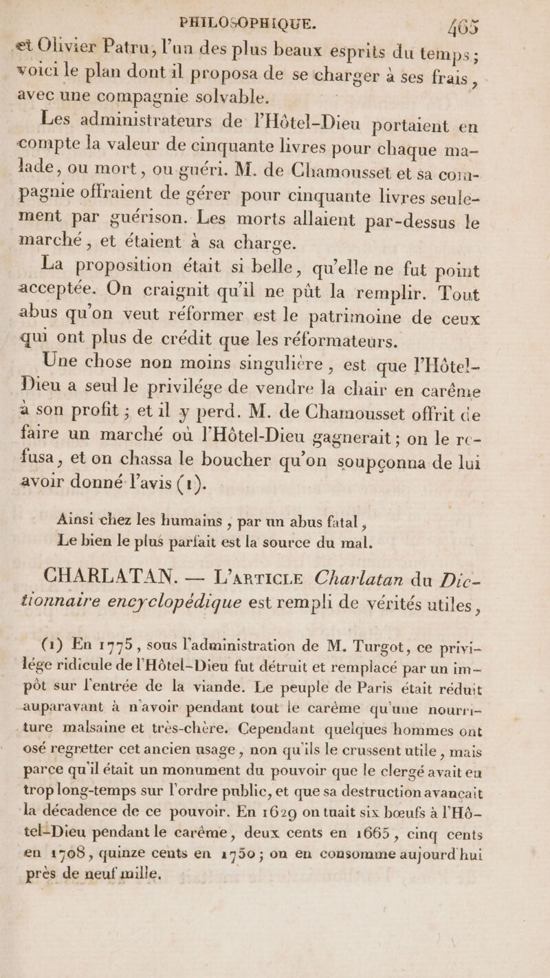 æt Olivier Patru, l’un des plus beaux esprits du temps ; voici le plan dont il proposa de se charger à ses frais, : avec une compagnie solvable. | Les administrateurs de l’Hôtel-Dieu portaient en compte la valeur de cinquante livres pour chaque ma- lade, ou mort, ou guéri. M. de Chamousset et sa corn- pagnie offraient de gérer pour cinquante livres seule- ment par guérison. Les morts allaient par-dessus le marché, et étaient à sa charge. La proposition était si belle, qu'elle ne fut point acceptée. On craignit qu'il ne püt la remplir. Tout abus qu'on veut réformer est le patrimoine de ceux qui ont plus de crédit que les réformateurs. Une chose non moins singulicre , est que l’Hôtel- Dieu a seul le privilége de vendre la chair en carême à son profit ; et il y perd. M. de Chamousset offrit ce faire un marché où l'Hôtel-Dieu gagnerait ; on le rc- fusa, et on chassa le boucher qu’on soupconna de lui avoir donné l'avis (1). Ainsi chez les humains , par un abus fatal , Le bien le plus parfait est la source du mal. CHARLATAN. — L'ARTICLE Charlatan du Dic- tionnaire encyclopédique est rempli de vérités utiles ; (Gi) En 1775, sous l'administration de M. Turgot, ce privi- lége ridicule de l'Hôtel-Dieu fut détruit et remplacé par un im- pôt sur l'entrée de la viande. Le peuple de Paris était réduit auparavant à n'avoir pendant tout ie caréme qu'une nourri- ture malsaine et très-chère. Cependant quelques hommes ont osé regretter cet ancien usage, non qu'ils le crussent utile , mais parce quil était un monument du pouvoir que le clergé avait eu trop long-temps sur l'ordre public, et que sa destruction avancçait la décadence de ce pouvoir. En 1629 on tuait six bœufs à l'H6- tel-Dieu pendant le carême, deux cents en 1665, cinq cents en 1708, quinze cents en 17950 ; on en consomme aujourd hui près de neuf mille.