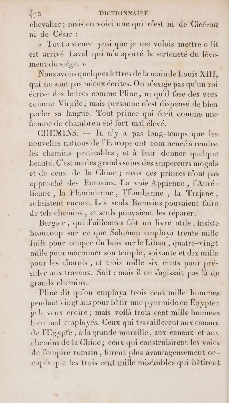 chevalier ; mais en voici une qui n’est mi de Cicéroïtt ni de César : « Tout a steure ynsi que je me volois mettre o lit est arrivé Laval qui m'a aporté la serteneté du lève- ment du siége. » Nous avons quelques lettres de la mainde Louis XITH, qui ne sont pas mieux écrites. On n’exige pas qu'un rot écrive des lettres comme Pline , nt qu'il fase des vers comme Virgile; mais personne n’est dispensé de bien parler sa langue. Tout prince qui écrit comme une femme de chanbre a été fort mal élevé. CHEMINS, — Ir n'y a pas long-temps que les nouvelles nations de l'Europe ont commencé à rendre les chemins pratcables ; et à leur donner quelque beauté. Cestun des grands soins des empereurs mogols et de ceux de la Chine ; mais ces princes n’ont pas approché des Romans. La voie Appienne , l'Auré- lieune , la Flaminienne , l’Emmlienne , la Trajane, subsistent encore. Les seuls Romains pouvaient faire de tels chemins , et seuls pouyaient les réparer. _ Bergier , qui d'ailleurs a fait un livre utile, insiste beaucoup sur ce que Salomon employa trente mille juifs pour couper du bois sur le Liban , quatre-vingt mille pour maconner son temple, soixante et dix mille pour les charoiïs , et trois nulle six cents pour pré- sider aux travaux. Soit : mais il ne s’agissait pas là de grands chemins. Pline dit qu'on employa trois cent mille hommes pendant vingt ans pour bâtir une pyramide en Egypte: je le veux croire; mais voila trois cent mille hommes bien mal employés. Ceux qui travaillèrent aux canaux de l'Egypte, à la grande muraille, aux canaux et aux chemins de la Chine; ceux qui construsirent les voies de l'empire romain , furent plus avantageusement oc- cupés que les trois cent mille nusérables qui batirent