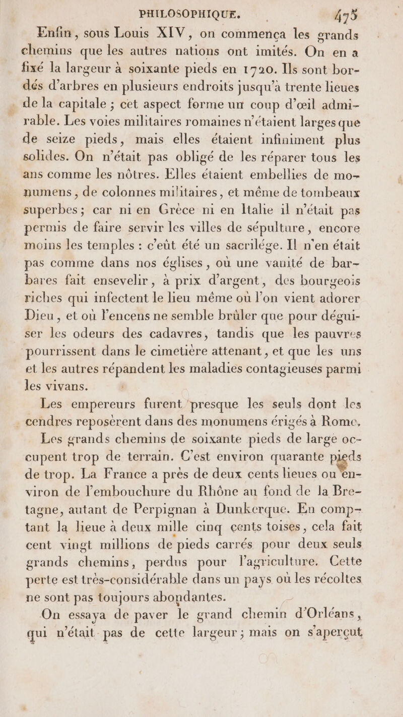 Enfin, sous Louis XIV, on commença les grands M, que les autres tas ont imités. Un en à fixé la largeur à soixante pieds Sn nt Ils sont bor- dés d’ tue en plusieurs endroits jusqu’à trente lieues de la capitale ; cet aspect forme un coup d’œil admi- rable. Les voies militaires romaines n’étaient larges que de seize pieds, mais elles étaient infiniment plus solides. On n’était pas obligé de les réparer tous les ans comme les nôtres. Elles étaient embellies de mo- numens , de colonnes militaires, et même de tombeaux superbes; car nien Grece ni en ltalie 1l m'était pas pernus de faire servir les villes de sépulture, encore moins les temples : c’eût été un sacrilége. Il n'en était pas comme dans nos églises, où une vanité de bar- bares fait ensevelir, à prix d'argent, des bourgeois riches qui infectent le lieu même où l’on vient adorer Dieu , et où l'encens ne semble brüler que pour dégui- ser les odeurs des cadavres, tandis que les pauvres et les autres répandent les maladies contagieuses parmi les vivans. Les empereurs furent ‘presque les seuls dont les Les grands chemins de soixante pieds de large oc- cupent trop de terrain. C'est environ quarante p pagds de trop. La France a prés de deux cents lieues ou ‘en- viron de l'embouchure du Rhône au fond de la Bre- tagne, autant de Perpignan à Dunkerque. En comp- tant la lieue à deux mille cinq cents toises, cela fait cent vingt millions de pieds carrés pour dns seuls grands Re à , perdus pour Pagriculture. Cette perte est très-considérable dans un pays où les récoltes On essaya de paver le grand chemin d'Orléans, qui n'était pas de cette largeur; mais on s'aperçut