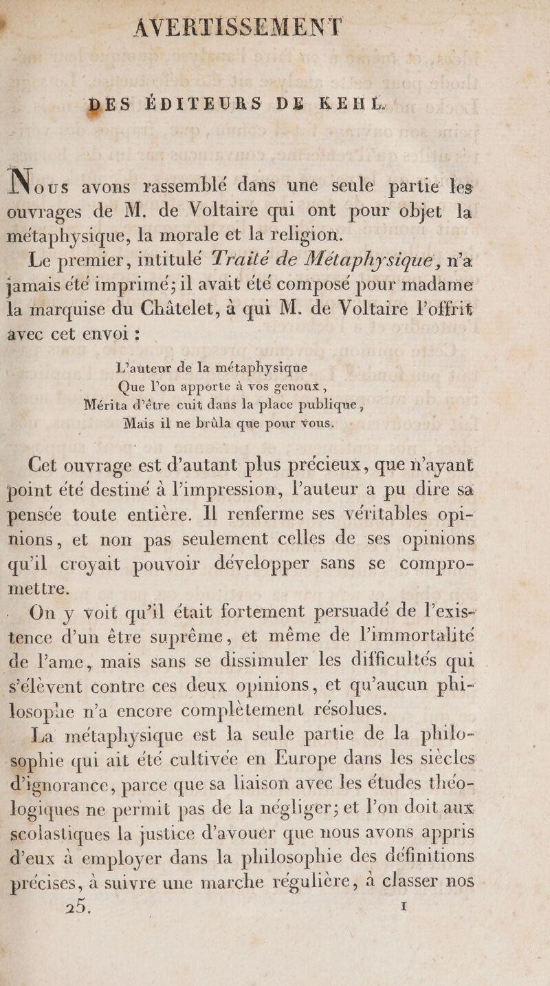 | .. AVERTISSEMENT DES ÉDITEURS DE KEHL.. Novs avons rassemblé dans uné seule partie les ouvrages de M. de Voltaire qui ont pour objet la métaphysique, la morale et la religion. Le premier, intitulé Traité de Métaphysique, n’a jamais été imprime; il avait été composé pour madame la marquise du Châtelet, à qui M. de Voltaire Poffrit avec cet envol : L'auteur de la métaphysique Que l’on apporte à vos genoûx, Mérita d’être cuit dans la place publique, Mais il ne brüla que pour vous. Cet ouvrage est d'autant plus précieux, que n’ayant point été destiné à lPimpression, l’auteur a pu dire sa pensée toute entière. Il renferme ses véritables opi- nions, et non pas seulement celles de ses opinions qu'il croyait pouvoir développer sans se compro- mettre. On y voit qu’il était fortement persuadé de lexis- tence d’un être suprême, et même de l’immortalite de l’ame, mais sans se dissimuler les difficultés qui s'élèvent contre ces deux opinions, et qu'aucun phi- losopae n’a encore complètement résolues. La métaphysique est la seule partie de la philo- sophie qui ait été cultivée en Europe dans les siècles d’i ignorance, parce que Sa liaison avec les études thco- logiques ne permit pas de la négliger; et Pon doit aux scolastiques la justice d’avouer que nous avons appris d'eux à employer dans la philosophie des définitions précises, à suivre une marche régulière, à classer nos 5 5% | ï